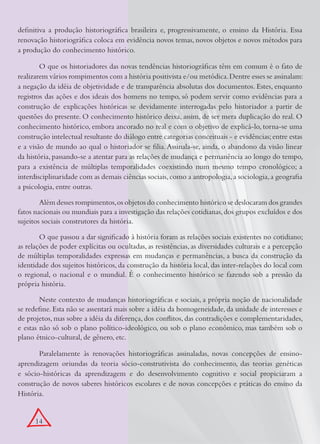 definitiva a produção historiográfica brasileira e, progressivamente, o ensino da História. Essa
renovação historiográfica coloca em evidência novos temas, novos objetos e novos métodos para
a produção do conhecimento histórico.

        O que os historiadores das novas tendências historiográficas têm em comum é o fato de
realizarem vários rompimentos com a história positivista e/ou metódica. Dentre esses se assinalam:
a negação da idéia de objetividade e de transparência absolutas dos documentos. Estes, enquanto
registros das ações e dos ideais dos homens no tempo, só podem servir como evidências para a
construção de explicações históricas se devidamente interrogadas pelo historiador a partir de
questões do presente. O conhecimento histórico deixa, assim, de ser mera duplicação do real. O
conhecimento histórico, embora ancorado no real e com o objetivo de explicá-lo, torna-se uma
construção intelectual resultante do diálogo entre categorias conceituais - e evidências; entre estas
e a visão de mundo ao qual o historiador se filia. Assinala-se, ainda, o abandono da visão linear
da história, passando-se a atentar para as relações de mudança e permanência ao longo do tempo,
para a existência de múltiplas temporalidades coexistindo num mesmo tempo cronológico; a
interdisciplinaridade com as demais ciências sociais, como a antropologia, a sociologia, a geografia
a psicologia, entre outras.

        Além desses rompimentos, os objetos do conhecimento histórico se deslocaram dos grandes
fatos nacionais ou mundiais para a investigação das relações cotidianas, dos grupos excluídos e dos
sujeitos sociais construtores da história.

        O que passou a dar significado à história foram as relações sociais existentes no cotidiano;
as relações de poder explícitas ou ocultadas, as resistências, as diversidades culturais e a percepção
de múltiplas temporalidades expressas em mudanças e permanências, a busca da construção da
identidade dos sujeitos históricos, da construção da história local, das inter-relações do local com
o regional, o nacional e o mundial. É o conhecimento histórico se fazendo sob a pressão da
própria história.

        Neste contexto de mudanças historiográficas e sociais, a própria noção de nacionalidade
se redefine. Esta não se assentará mais sobre a idéia da homogeneidade, da unidade de interesses e
de projetos, mas sobre a idéia da diferença, dos conflitos, das contradições e complementaridades,
e estas não só sob o plano político-ideológico, ou sob o plano econômico, mas também sob o
plano étnico-cultural, de gênero, etc.

       Paralelamente às renovações historiográficas assinaladas, novas concepções de ensino-
aprendizagem oriundas da teoria sócio-construtivista do conhecimento, das teorias genéticas
e sócio-históricas da aprendizagem e do desenvolvimento cognitivo e social propiciaram a
construção de novos saberes históricos escolares e de novas concepções e práticas do ensino da
História.


      14
 