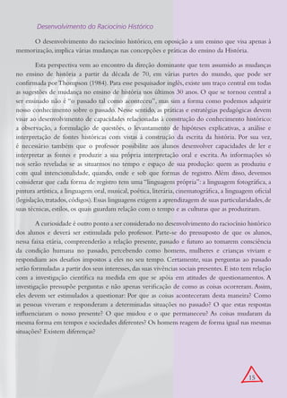  Desenvolvimento do Raciocínio Histórico

     O desenvolvimento do raciocínio histórico, em oposição a um ensino que visa apenas à
memorização, implica várias mudanças nas concepções e práticas do ensino da História.

        Esta perspectiva vem ao encontro da direção dominante que tem assumido as mudanças
no ensino de história a partir da década de 70, em várias partes do mundo, que pode ser
confirmada por Thompson (1984). Para esse pesquisador inglês, existe um traço central em todas
as sugestões de mudança no ensino de história nos últimos 30 anos. O que se tornou central a
ser ensinado não é “o passado tal como aconteceu”, mas sim a forma como podemos adquirir
nosso conhecimento sobre o passado. Nesse sentido, as práticas e estratégias pedagógicas devem
visar ao desenvolvimento de capacidades relacionadas à construção do conhecimento histórico:
a observação, a formulação de questões, o levantamento de hipóteses explicativas, a análise e
interpretação de fontes históricas com vistas à construção da escrita da história. Por sua vez,
é necessário também que o professor possibilite aos alunos desenvolver capacidades de ler e
interpretar as fontes e produzir a sua própria interpretação oral e escrita. As informações só
nos serão reveladas se as situarmos no tempo e espaço de sua produção: quem as produziu e
com qual intencionalidade, quando, onde e sob que formas de registro. Além disso, devemos
considerar que cada forma de registro tem uma “linguagem própria”: a linguagem fotográfica, a
pintura artística, a linguagem oral, musical, poética, literária, cinematográfica, a linguagem oficial
(legislação, tratados, códigos). Essas linguagens exigem a aprendizagem de suas particularidades, de
suas técnicas, estilos, os quais guardam relação com o tempo e as culturas que as produziram.

        A curiosidade é outro ponto a ser considerado no desenvolvimento do raciocínio histórico
dos alunos e deverá ser estimulada pelo professor. Parte-se do pressuposto de que os alunos,
nessa faixa etária, compreenderão a relação presente, passado e futuro ao tomarem consciência
da condição humana no passado, percebendo como homens, mulheres e crianças viviam e
respondiam aos desafios impostos a eles no seu tempo. Certamente, suas perguntas ao passado
serão formuladas a partir dos seus interesses, das suas vivências sociais presentes. E isto tem relação
com a investigação científica na medida em que se apóia em atitudes de questionamentos. A
investigação pressupõe perguntas e não apenas verificação de como as coisas ocorreram. Assim,
eles devem ser estimulados a questionar: Por que as coisas aconteceram desta maneira? Como
as pessoas viveram e responderam a determinadas situações no passado? O que estas respostas
influenciaram o nosso presente? O que mudou e o que permaneceu? As coisas mudaram da
mesma forma em tempos e sociedades diferentes? Os homens reagem de forma igual nas mesmas
situações? Existem diferenças?




                                                                                             15
 