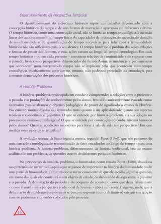 Desenvolvimento da Perspectiva Temporal

        O desenvolvimento do raciocínio histórico supõe um trabalho diferenciado com a
concepção histórica do tempo e de suas formas de marcação e apreensão em diferentes culturas.
O tempo histórico, como uma construção social, não se limita ao tempo cronológico, à sucessão
linear dos acontecimentos no tempo físico. As capacidades de ordenação, de sucessão, de duração,
de simultaneidade e de quantificação do tempo necessárias para lidar com a temporalidade
histórica não são suficientes para o seu alcance. O tempo histórico é produto das ações, relações
e formas de pensar dos homens, e essas ações variam ao longo do tempo cronológico. Em cada
tempo histórico - ou em cada presente - coexistem relações de continuidade e de rupturas com
o passado, bem como perspectivas diferenciadas do futuro. Assim, as mudanças e permanências
que acontecem num determinado tempo não se explicam pelo que aconteceu num tempo
cronológico imediatamente anterior; no entanto, não podemos prescindir da cronologia para
construir demarcações dos processos históricos.

       A História-Problema

        A história–problema, preocupada em estudar e compreender as relações entre o presente e
o passado e as produções de conhecimento pelos alunos, tem sido constantemente evocada como
alternativa para se alcançar o objetivo pedagógico de prover de significado o ensino da História.
No entanto, muitas dúvidas são levantadas tanto quanto à sua aplicabilidade quanto aos aspectos
teóricos e conceituais aí presentes. O que se entende por história-problema e a sua adoção no
processo de ensino-aprendizagem? O que se entende por construção do conhecimento histórico
pelos alunos? Quais as condições necessárias para levar à sala de aula tais perspectivas? Em que
medida esses aspectos se articulam?

        A evolução recente da historiografia mostra, segundo Furet (1986), que nós passamos de
uma narração cronológica, de reconstituição de fatos encadeados ao longo do tempo - para uma
história problema. A história-problema, diferentemente da história tradicional, visa ao exame
analítico de um problema, de questões através de diferentes períodos históricos.

       Na perspectiva da história-problema, o historiador, como ressalta Furet (1986), abandona
sua pretensão de narrar tudo aquilo que se passou de importante na história da humanidade ou de
uma parte da humanidade. O historiador se torna consciente de que ele escolhe algumas questões,
em torno das quais ele construirá o seu objeto de estudo, estabelecendo diálogo entre o presente
e o passado. A delimitação do período e do conjunto de acontecimentos que deste fazem parte
- como é usual numa perspectiva tradicional da história - não é suficiente. Exige-se, ainda, que a
delimitação de problemas para os quais se buscam respostas (nunca definitivas) estejam em relação
com os problemas e questões colocados pelo presente.



      16
 