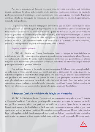 Para que a concepção de história-problema possa ser posta em prática, será necessário
mudar a dinâmica de sala de aula, passando-se dos percursos tradicionais, centrados na figura do
professor, expositor de conteúdos a serem memorizados pelos alunos, para a proposição de práticas
escolares calcadas na concepção de construção do conhecimento pelo sujeito da aprendizagem,
mediadas pelo professor.

       Do ponto de vista didático-pedagógico, pretende-se que os alunos sejam sujeitos ativos
de seus processos de aprendizagem. Esta perspectiva vai ao encontro da direção dominante que
tem assumido as mudanças no ensino de história a partir da década de 70, em várias partes do
mundo, que pode ser confirmada por Thompson (1984). Para esse pesquisador inglês do ensino
de história, existe um traço central em todas as sugestões de mudança no ensino de história nos
últimos 30 anos. O que se tornou central a ser ensinado não é “o passado tal como aconteceu,
mas sim o como podemos adquirir o conhecimento sobre o passado.”

       Projetos Interdisciplinares

       O CBC de História do Ensino Fundamental busca a integração interdisciplinar. A
exigência de hoje não é mais somente o alargamento das fronteiras internas às disciplinas. Tornou-
se fundamental a escolha de temas, núcleos temáticos, problemas, que possibilitem aos alunos
lançarem mãos de conceitos, procedimentos científicos, habilidades de diferentes campos do saber
para equacionarem as questões propostas.

       Esse enfoque favorece a formação de sujeitos capazes de lidarem com a complexidade
da vida social e com a complexidade dos problemas que se apresentam no tempo presente. A
natureza complexa da sociedade atual exige que se leve em conta, na análise e equacionamento
dos problemas, um maior número de pontos de vista, o que pressupõe a formação de visões
mais globalizadoras e estruturas mentais de raciocínio mais flexíveis. Espera-se assim, que as
aprendizagens que incluam a articulação das dimensões científicas, étnicas, históricas, culturais
favoreçam a formação de alunos melhor preparados para o exercício da cidadania.


       4. Proposta Curricular – Critérios de Seleção dos Conteúdos
         O CBC de História do Ensino Fundamental tem como eixo integrador o tema “História
e Cidadania” no Brasil. A escolha da questão-problema ou eixo norteador da proposta partiu de
um problema contemporâneo que pode ser traduzido na pergunta: Quais foram os processos
históricos de construção da cidadania e da democracia, considerando as características que essas
apresentam hoje na sociedade brasileira? O entendimento equilibrado dos dilemas e dos desafios
hoje vividos pela sociedade brasileira depende, em grande medida, da compreensão, dos obstáculos
enfrentados para a construção de uma sociedade democrática e cidadã no passado . Depende ainda,



                                                                                         17
 