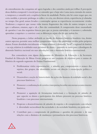 do entendimento das conquistas até agora logradas e dos caminhos ainda por trilhar. A percepção
dessa dialética temporal é crucial para se entender que o hoje não é uma mera extensão do ontem
e, tampouco, o amanhã será a seqüência linear da atualidade. Porém, não há como negar que, em
certa medida, o presente prolonga, re-edita e re-cria, em diversos níveis, experiências já afastadas
no tempo. Em geral, somos levados a contemplar apenas as experiências recentemente vividas.
Tendemos a esquecer que nossas vidas trazem fragmentos das vidas de outros tempos e, sem
que o saibamos, estamos, aqui e ali, a lhes dar continuidade. A compreensão desse emaranhado
de questões é um dos requisitos básicos para que os jovens entendam a si mesmos e, sobretudo,
aprendam a respeitar e a conviver com as diferenças, sejam elas de que ordem for.

       Nesta proposta, a ênfase atribuída ao estudo da dinâmica histórica brasileira visa, dentre
outros aspectos, permitir uma melhor compreensão acerca dos problemas vividos pelos próprios
alunos. Foram abordados inicialmente os temas relativos à dimensão “local” e regional da história
– ou seja, relativos às realidades mais próximas do aluno –, partindo-se então para a abordagem da
dimensão histórica nacional em suas articulações com a dimensão histórica internacional.

       Em consonância com alguns documentos do Ministério de Educação e da Secretaria
Estadual de Educação de Minas Gerais, propoe-se um conjunto de objetivos para o ensino de
História do segundo segmento do Ensino Fundamental:

           •	 Problematizar visões representações e atitudes que, comprometem o avanço dos
              sujeitos, dos grupos, das identidades sociais em direção à emancipação política e
              social;

           •	 Desenvolver a noção de historicidade das ações dos homens da realidade social e dos
              processos históricos;

           •	 Promover a confrontação de versões e interpretações sobre um mesmo acontecimento
              histórico;

           •	 Promover a aquisição de ferramentas intelectuais e a formação de atitudes de
              que capacite os alunos a participarem dos debates presentes no processo histórico
              brasileiro e nos processos internacionais;

           •	 Propiciar o desenvolvimento de atitudes de respeito e de compreensão com relação
              à diversidade sociocultural das sociedades e da sociedade brasileira, em particular;

           •	 Contribuir para a compreensão de problemas e questões do presente e de suas
              relações com a dinâmica de mudanças e permanências dos processos históricos;




      18
 