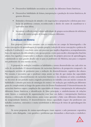 •	 Desenvolver habilidades necessárias ao estudo das diferentes fontes históricas;

         •	 Desenvolver habilidades de leitura, interpretação e produção de textos históricos, de
            generos diversos;

         •	 Estimular a formação de atitudes e de negociações e proposições coletivas para reso-
            lução de problemas comuns, reconhecendo o direito do outro de manifestar-se e
            apresentar suas idéias;

         •	 Incentivar a reflexão sobre valores individuais, de grupos socioculturais de referência
            e valores de outros grupos de tempos e espaços diferentes.

       5. Avaliação em História
        Esta proposta curricular, coerente com as renovações no campo da historiografia e das
novas concepções de aprendizagem já expostas, propõe a adoção de novas concepções e práticas de
avaliação. A avaliação é concebida como um processo que implica diagnóstico, acompanhamento,
busca de superação das dificuldades e não apenas provas e testes para medir o desempenho final dos
alunos. Isso significa compreender a avaliação como parte do próprio processo de aprendizagem,
constituindo-se num grande desafio não só para os professores de História, mas para o conjunto
dos professores de uma mesma escola.
        A proposta de avaliação considera as habilidades a serem desenvolvidas em cada série ou
ciclo de escolaridade. O desenvolvimento do raciocínio histórico, da perspectiva temporal e da
investigação servirão de parâmetro para a avaliação do desenvolvimento cognitivo dos alunos.
No entanto, é necessário que o professor esteja atento ao fato de que muitas das capacidades
requeridas para o desenvolvimento do raciocínio histórico e da cidadania só serão consolidadas
no decorrer de um período maior, exigindo persistência no trabalho com um núcleo comum de
habilidades e atitudes por meio de estratégias de ensino e de avaliação, que estabeleçam diferentes
graus de complexidade ao longo das quatro séries do Ensino Fundamental. O desenvolvimento do
raciocínio histórico supoe a ampliação das capacidades de leitura e interpretação de informações
diferentes fontes históricas, a identificação de fatos principais, o estabelecimento de relações
entre fatores, a construção de argumentações com base em dados e interpretações históricas
diversas, a elaboração de idéias-síntese, assim como aprender a lidar com diferentes dimensões
da temporalidade histórica. O desenvolvimento dessas capacidades requer dos professores um
trabalho cuidadoso, sistemático e muita sensibilidade às diferenças de ritmo de aprendizagem dos
seus alunos.

       As novas propostas de ensino-aprendizagem visam superar a aula puramente expositiva;
valoriza aulas dialogadas, com questões e problemas que demandam a observação, o estabeleci-


                                                                                          19
 