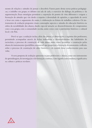 mento de relações e atitudes de pensar e descobrir. Fazem parte destas novas práticas pedagógi-
cas, o trabalho em grupo, os debates em sala de aula, o exercício do diálogo, da polêmica e da
argumentação. Essas estratégias permitem a exposição de pontos de vista diferentes e exigem a
formação de atitudes que vão desde o respeito à diversidade de opiniões, a capacidade de ouvir
e levar em conta o argumento do outro, à colaboração na feitura de trabalhos coletivos. Os ins-
trumentos de avaliação propostos visam contemplar aspectos e atitudes de educação histórica na
esfera da sociabilidade dos alunos, dando especial atenção ao desenvolvimento de compromisso
com o seu grupo, com a comunidade escolar, assim como com o patrimônio histórico e cultural
local e do País.

       Prevê-se que a avaliação inclua, além das provas, as observações e registros dos professores,
permitindo acompanhar através de fichas individuais o desenvolvimento das habilidades de
raciocínio, o processo de construção de cada aluno, assim como incentivar a construção pelos
alunos de instrumentos (portifólios, memorial) que propiciem a formação da autonomia e reflexão
sobre o processo de construção do saber histórico e do sentido desse conhecimento para suas
vidas.

       A nova proposta de avaliação apresenta-se para professores e alunos, como um instrumento
de aprendizagem, de investigação e de formação contínua, e isto significa uma mudança significativa
na cultura e práticas escolares.




      20
 