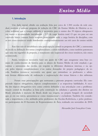 Ensino Médio
       1. Introdução

        Um dado inicial, obtido em avaliação feita por cerca de 1.500 escolas da rede esta-
dual, motivou a presente proposta de redução do CBC do Ensino Médio de História: as es-
colas avaliaram que o tempo utilizado e necessário para o ensino dos 39 tópicos ultrapassava
em muito o recomendado inicialmente - 1/3 da carga horária total. O que era para ser um
currículo básico comum havia ocupado praticamente toda a carga horária da disciplina, com
os três eixos temáticos sendo distribuídos correspondentemente aos três anos do ensino médio.

       Esse fato não só inviabilizava uma preocupação central na proposta do CBC, a autonomia
da escola na definição dos temas complementares a serem trabalhados, como também patenteava
que uma das sugestões da proposta, o tratamento não seqüencial dos eixos temáticos, não estava
acontecendo.
        Assim, tornava-se necessário fazer um ajuste do CBC que assegurasse uma base co-
mum de conhecimento de história para os alunos do Ensino Médio da rede estadual, e ga-
rantisse a autonomia das escolas, em respeito às diferentes dinâmicas internas, e na op-
ção pelos tópicos complementares e/ou outras demandas do projeto pedagógico da es-
cola. Também tornou-se necessário um ajuste que estimulasse os professores a adota-
rem formas diferenciadas de ordenação e seqüenciação dos temas básicos e dos subtemas.

           Foram essas preocupações que nortearam a presente proposta curricular. Ela com-
preende tópicos obrigatórios, tópicos complementares e as respectivas habilidades. A esco-
lha dos tópicos obrigatórios teve como critério definidor a sua articulação com a problema-
tização central da disciplina: as lutas pela construção da cidadania e garantia dos direitos no
Brasil, articulada à inserção do Brasil, desde sua origem, no projeto burguês de sociedade
que, já em seu início, apresentava-se como transnacional e excludente. Também foi conside-
rada a importância a eles atribuída pelos professores das Escolas-Referência, e pelos professo-
res participantes do II Encontro de Representantes de Área, realizado em novembro de 2005.

                                                             Alexandre José Gonçalves Costa




                                                                                      33
 