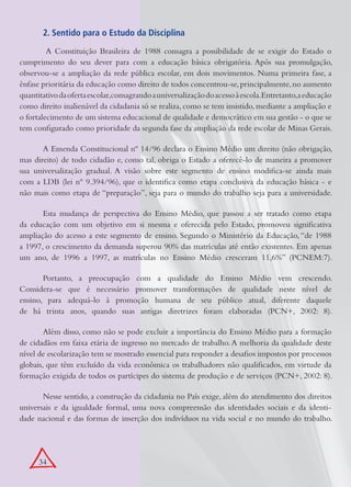2. Sentido para o Estudo da Disciplina

         A Constituição Brasileira de 1988 consagra a possibilidade de se exigir do Estado o
cumprimento do seu dever para com a educação básica obrigatória. Após sua promulgação,
observou-se a ampliação da rede pública escolar, em dois movimentos. Numa primeira fase, a
ênfase prioritária da educação como direito de todos concentrou-se, principalmente, no aumento
quantitativo da oferta escolar,consagrando a universalização do acesso à escola.Entretanto,a educação
como direito inalienável da cidadania só se realiza, como se tem insistido, mediante a ampliação e
o fortalecimento de um sistema educacional de qualidade e democrático em sua gestão - o que se
tem configurado como prioridade da segunda fase da ampliação da rede escolar de Minas Gerais.

       A Emenda Constitucional nº 14/96 declara o Ensino Médio um direito (não obrigação,
mas direito) de todo cidadão e, como tal, obriga o Estado a oferecê-lo de maneira a promover
sua universalização gradual. A visão sobre este segmento de ensino modifica-se ainda mais
com a LDB (lei nº 9.394/96), que o identifica como etapa conclusiva da educação básica - e
não mais como etapa de “preparação”, seja para o mundo do trabalho seja para a universidade.

       Esta mudança de perspectiva do Ensino Médio, que passou a ser tratado como etapa
da educação com um objetivo em si mesma e oferecida pelo Estado, promoveu significativa
ampliação do acesso a este segmento de ensino. Segundo o Ministério da Educação, “de 1988
a 1997, o crescimento da demanda superou 90% das matrículas até então existentes. Em apenas
um ano, de 1996 a 1997, as matrículas no Ensino Médio cresceram 11,6%” (PCNEM:7).

       Portanto, a preocupação com a qualidade do Ensino Médio vem crescendo.
Considera-se que é necessário promover transformações de qualidade neste nível de
ensino, para adequá-lo à promoção humana de seu público atual, diferente daquele
de há trinta anos, quando suas antigas diretrizes foram elaboradas (PCN+, 2002: 8).

        Além disso, como não se pode excluir a importância do Ensino Médio para a formação
de cidadãos em faixa etária de ingresso no mercado de trabalho. A melhoria da qualidade deste
nível de escolarização tem se mostrado essencial para responder a desafios impostos por processos
globais, que têm excluído da vida econômica os trabalhadores não qualificados, em virtude da
formação exigida de todos os partícipes do sistema de produção e de serviços (PCN+, 2002: 8).

       Nesse sentido, a construção da cidadania no País exige, além do atendimento dos direitos
universais e da igualdade formal, uma nova compreensão das identidades sociais e da identi-
dade nacional e das formas de inserção dos indivíduos na vida social e no mundo do trabalho.




      34
 