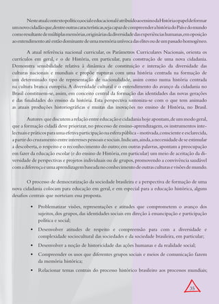 Neste atual contexto político,social e educacional é atribuído ao ensino da História o papel de formar
um novo cidadão que,dentre outras características,seja capaz de compreender a história do País e do mundo
como resultante de múltiplas memórias,originárias da diversidade das experiências humanas,em oposição
	 entendimento até então dominante de uma memória unívoca das elites ou de um passado homogêneo.
ao

        A atual referência nacional curricular, os Parâmetros Curriculares Nacionais, orienta os
currículos em geral, e o de História, em particular, para construção de uma nova cidadania.
Demonstra sensibilidade relativa à dinâmica de constituição e interação da diversidade das
culturas nacionais e mundiais e propõe rupturas com uma história centrada na formação de
um determinado tipo de representação de nacionalidade, assim como numa história centrada
na cultura branca européia. A diversidade cultural e o entendimento do avanço da cidadania no
Brasil constituem-se, assim, em conceito central da formação das identidades das novas gerações
e das finalidades do ensino da história. Esta perspectiva sintoniza-se com o que tem animado
as atuais produções historiográficas e muitas das inovações no ensino de História, no Brasil.

         Autores que discutem a relação entre educação e cidadania hoje apontam, de um modo geral,
que a formação cidadã deve priorizar, no processo de ensino-aprendizagem, os instrumentos inte-
lectuais e práticos para uma efetiva participação na esfera pública - motivada, consciente e esclarecida,
a partir do cruzamento entre interesses pessoais e sociais. Indicam, ainda, a necessidade de se estimular
a descoberta, o respeito e o reconhecimento do outro; em outras palavras, apontam a preocupação
em fazer da educação escolar (e do ensino de História, em particular) um meio de aceitação da di-
versidade de perspectivas e projetos individuais ou de grupos, promovendo a convivência saudável
com a diferença e uma aprendizagem baseada no conhecimento de outras culturas e visões de mundo.

       O processo de democratização da sociedade brasileira e a perspectiva de formação de uma
nova cidadania colocam para educação em geral, e em especial para a educação histórica, alguns
desafios centrais que norteiam essa proposta.

          •	 Problematizar visões, representações e atitudes que comprometem o avanço dos
             sujeitos, dos grupos, das identidades sociais em direção à emancipação e participação
             política e social;
          •	 Desenvolver atitudes de respeito e compreensão para com a diversidade e
             complexidade sociocultural das sociedades e da sociedade brasileira, em particular;
          •	 Desenvolver a noção de historicidade das ações humanas e da realidade social;
          •	 Compreender os usos que diferentes grupos sociais e meios de comunicação fazem
             da memória histórica;
          •	 Relacionar temas centrais do processo histórico brasileiro aos processos mundiais;


                                                                                                   35
 