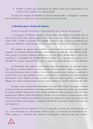 •	 Preparar os jovens para participarem dos debates sobre temas relacionados ao seu
              contexto mais imediato e ao contexto global
       A seguir, um conjunto de diretrizes de natureza historiográfica e pedagógica é proposto
para fundamentar as escolhas feitas para o enfrentamento desses desafios.


       3. Diretrizes para o Ensino de História

       Novas concepções da História: conhecimento e seus métodos de produção
       A constituição da História enquanto uma disciplina cientificamente orientada data de
fins do século XIX, muito embora alguns de seus preceitos já tivessem sido elaborados entre os
séculos XVII e XVIII. O resultado desse trabalho redundou numa concepção de História que
acabou por identificar conhecimento histórico e realidade, conhecimento histórico e verdade.

        Essa ausência de ruptura entre realidade e conhecimento era possível, segundo os his-
toriadores da chamada História Metódica (normalmente identificada como História Positi-
vista), porque as narrativas históricas apoiavam-se em dois pilares fundamentais: as provas do-
cumentais e a neutralidade do trabalho dos historiadores. Com o primeiro, garantia-se a ob-
jetividade da pesquisa desenvolvida e, com o segundo, a imparcialidade do relato histórico.

        Ao historiador cabia separar os documentos falsos dos verdadeiros, via emprego do mé-
todo crítico, e classificar/ordenar os dados extraídos dos documentos “válidos”, porque autên-
ticos, para, finalmente, narrar a evolução das sociedades passadas numa seqüência cronológica e
espacial. Sabe-se que tais narrativas tendiam a privilegiar o encadeamento das chamadas provas
documentais, com o objetivo de reunir os dados capazes de explicar questões e problemas que
afligiam não apenas aos governantes da época, mas também aos círculos intelectuais de então.

         Ressalta-se que a maioria dos historiadores do século XIX tendia a selecionar e encadear
os fatos de modo que as narrativas construídas possibilitassem demonstrar a lógica de organização
do universo político-institucional, civil e militar. Trabalhando numa perspectiva mais moral que
propriamente reflexiva, muitos historiadores, afinados com os parâmetros da historiografia tradi-
cional, fizeram do conhecimento histórico um lugar de exaltação dos valores nacionais. Não por
acaso deram ênfase a temas ligados à constituição dos Estados Nacionais: a história dos heróis, dos
reis, das guerras.

         A partir de fins da década de 1970, já se percebe, no Brasil, um movimento de crí-
tica a essa concepção de conhecimento histórico. Junto à comunidade de historiadores bra-
sileiros, destaca-se a influência das reflexões historiográficas elaboradas tanto por historia-


      36
 
