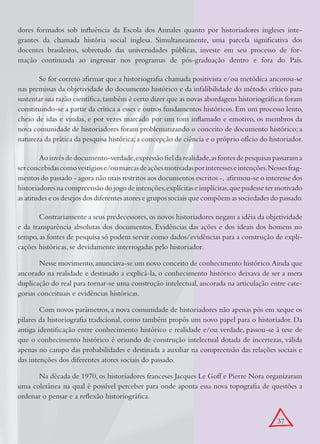 dores formados sob influência da Escola dos Annales quanto por historiadores ingleses inte-
grantes da chamada história social inglesa. Simultaneamente, uma parcela significativa dos
docentes brasileiros, sobretudo das universidades públicas, investe em seu processo de for-
mação continuada ao ingressar nos programas de pós-graduação dentro e fora do País.

       Se for correto afirmar que a historiografia chamada positivista e/ou metódica ancorou-se
nas premissas da objetividade do documento histórico e da infalibilidade do método crítico para
sustentar sua razão científica, também é certo dizer que as novas abordagens historiográficas foram
constituindo-se a partir da crítica a esses e outros fundamentos históricos. Em um processo lento,
cheio de idas e vindas, e por vezes marcado por um tom inflamado e emotivo, os membros da
nova comunidade de historiadores foram problematizando o conceito de documento histórico; a
natureza da prática da pesquisa histórica; a concepção de ciência e o próprio ofício do historiador.

        Ao invés de documento-verdade, expressão fiel da realidade, as fontes de pesquisas passaram a
ser concebidas como vestígios e/ou marcas de ações motivadas por interesses e intenções.Nesses frag-
mentos do passado - agora não mais restritos aos documentos escritos -, afirmou-se o interesse dos
historiadores na compreensão do jogo de intenções, explícitas e implícitas, que pudesse ter motivado
as atitudes e os desejos dos diferentes atores e grupos sociais que compõem as sociedades do passado.

        Contrariamente a seus predecessores, os novos historiadores negam a idéia da objetividade
e da transparência absolutas dos documentos. Evidências das ações e dos ideais dos homens no
tempo, as fontes de pesquisa só podem servir como dados/evidências para a construção de expli-
cações históricas, se devidamente interrogadas pelo historiador.

        Nesse movimento, anunciava-se um novo conceito de conhecimento histórico. Ainda que
ancorado na realidade e destinado a explicá-la, o conhecimento histórico deixava de ser a mera
duplicação do real para tornar-se uma construção intelectual, ancorada na articulação entre cate-
gorias conceituais e evidências históricas.

        Com novos parâmetros, a nova comunidade de historiadores não apenas pôs em xeque os
pilares da historiografia tradicional, como também propôs um novo papel para o historiador. Da
antiga identificação entre conhecimento histórico e realidade e/ou verdade, passou-se à tese de
que o conhecimento histórico é oriundo de construção intelectual dotada de incertezas, válida
apenas no campo das probabilidades e destinada a auxiliar na compreensão das relações sociais e
das intenções dos diferentes atores sociais do passado.

      Na década de 1970, os historiadores franceses Jacques Le Goff e Pierre Nora organizaram
uma coletânea na qual é possível perceber para onde aponta essa nova topografia de questões a
ordenar o pensar e a reflexão historiográfica.


                                                                                           37
 