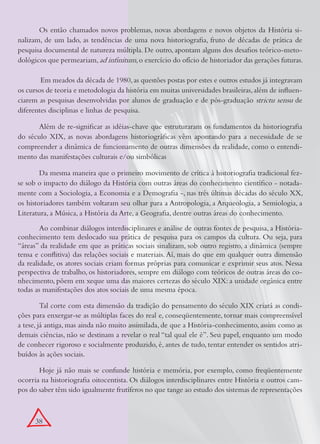 Os então chamados novos problemas, novas abordagens e novos objetos da História si-
nalizam, de um lado, as tendências de uma nova historiografia, fruto de décadas de prática de
pesquisa documental de natureza múltipla. De outro, apontam alguns dos desafios teórico-meto-
dológicos que permeariam, ad infinitum, o exercício do ofício de historiador das gerações futuras.

	       Em meados da década de 1980, as questões postas por estes e outros estudos já integravam
os cursos de teoria e metodologia da história em muitas universidades brasileiras, além de influen-
ciarem as pesquisas desenvolvidas por alunos de graduação e de pós-graduação strictu sensu de
diferentes disciplinas e linhas de pesquisa.

      Além de re-significar as idéias-chave que estruturaram os fundamentos da historiografia
do século XIX, as novas abordagens historiográficas vêm apontando para a necessidade de se
compreender a dinâmica de funcionamento de outras dimensões da realidade, como o entendi-
mento das manifestações culturais e/ou simbólicas

        Da mesma maneira que o primeiro movimento de crítica à historiografia tradicional fez-
se sob o impacto do diálogo da História com outras áreas do conhecimento científico - notada-
mente com a Sociologia, a Economia e a Demografia -, nas três últimas décadas do século XX,
os historiadores também voltaram seu olhar para a Antropologia, a Arqueologia, a Semiologia, a
Literatura, a Música, a História da Arte, a Geografia, dentre outras áreas do conhecimento.

        Ao combinar diálogos interdisciplinares e análise de outras fontes de pesquisa, a História-
conhecimento tem deslocado sua prática de pesquisa para os campos da cultura. Ou seja, para
“áreas” da realidade em que as práticas sociais sinalizam, sob outro registro, a dinâmica (sempre
tensa e conflitiva) das relações sociais e materiais. Aí, mais do que em qualquer outra dimensão
da realidade, os atores sociais criam formas próprias para comunicar e exprimir seus atos. Nessa
perspectiva de trabalho, os historiadores, sempre em diálogo com teóricos de outras áreas do co-
nhecimento, põem em xeque uma das maiores certezas do século XIX: a unidade orgânica entre
todas as manifestações dos atos sociais de uma mesma época.

         Tal corte com esta dimensão da tradição do pensamento do século XIX criará as condi-
ções para enxergar-se as múltiplas faces do real e, conseqüentemente, tornar mais compreensível
a tese, já antiga, mas ainda não muito assimilada, de que a História-conhecimento, assim como as
demais ciências, não se destinam a revelar o real “tal qual ele é”. Seu papel, enquanto um modo
de conhecer rigoroso e socialmente produzido, é, antes de tudo, tentar entender os sentidos atri-
buídos às ações sociais.

       Hoje já não mais se confunde história e memória, por exemplo, como freqüentemente
ocorria na historiografia oitocentista. Os diálogos interdisciplinares entre História e outros cam-
pos do saber têm sido igualmente frutíferos no que tange ao estudo dos sistemas de representações



      38
 