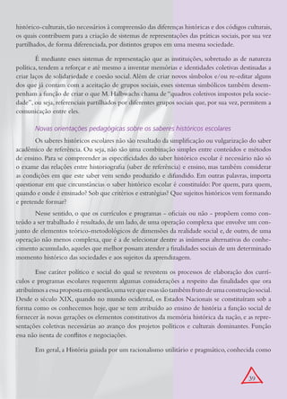 histórico-culturais, tão necessários à compreensão das diferenças históricas e dos códigos culturais,
os quais contribuem para a criação de sistemas de representações das práticas sociais, por sua vez
partilhados, de forma diferenciada, por distintos grupos em uma mesma sociedade.

        É mediante esses sistemas de representação que as instituições, sobretudo as de natureza
política, tendem a reforçar e até mesmo a inventar memórias e identidades coletivas destinadas a
criar laços de solidariedade e coesão social. Além de criar novos símbolos e/ou re-editar alguns
dos que já contam com a aceitação de grupos sociais, esses sistemas simbólicos também desem-
penham a função de criar o que M. Halbwachs chama de “quadros coletivos impostos pela socie-
dade”, ou seja, referenciais partilhados por diferentes grupos sociais que, por sua vez, permitem a
comunicação entre eles.

       Novas orientações pedagógicas sobre os saberes históricos escolares
       Os saberes históricos escolares não são resultado da simplificação ou vulgarização do saber
acadêmico de referência. Ou seja, não são uma combinação simples entre conteúdos e métodos
de ensino. Para se compreender as especificidades do saber histórico escolar é necessário não só
o exame das relações entre historiografia (saber de referência) e ensino, mas também considerar
as condições em que este saber vem sendo produzido e difundido. Em outras palavras, importa
questionar em que circunstâncias o saber histórico escolar é constituído: Por quem, para quem,
quando e onde é ensinado? Sob que critérios e estratégias? Que sujeitos históricos vem formando
e pretende formar?
       Nesse sentido, o que os currículos e programas - oficiais ou não - propõem como con-
teúdo a ser trabalhado é resultado, de um lado, de uma operação complexa que envolve um con-
junto de elementos teórico-metodológicos de dimensões da realidade social e, de outro, de uma
operação não menos complexa, que é a de selecionar dentre as inúmeras alternativas do conhe-
cimento acumulado, aqueles que melhor possam atender a finalidades sociais de um determinado
momento histórico das sociedades e aos sujeitos da aprendizagem.

       Esse caráter político e social do qual se revestem os processos de elaboração dos currí-
culos e programas escolares requerem algumas considerações a respeito das finalidades que ora
atribuímos a essa proposta em questão, uma vez que essas são também fruto de uma construção social.
Desde o século XIX, quando no mundo ocidental, os Estados Nacionais se constituíram sob a
forma como os conhecemos hoje, que se tem atribuído ao ensino de história a função social de
fornecer às novas gerações os elementos constitutivos da memória histórica da nação, e as repre-
sentações coletivas necessárias ao avanço dos projetos políticos e culturais dominantes. Função
essa não isenta de conflitos e negociações.

       Em geral, a História guiada por um racionalismo utilitário e pragmático, conhecida como



                                                                                           39
 