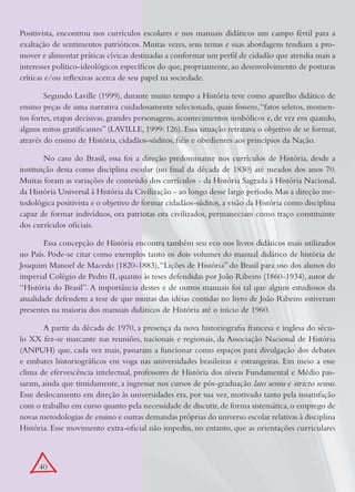 Positivista, encontrou nos currículos escolares e nos manuais didáticos um campo fértil para a
exaltação de sentimentos patrióticos. Muitas vezes, seus temas e suas abordagens tendiam a pro-
mover e alimentar práticas cívicas destinadas a conformar um perfil de cidadão que atendia mais a
interesses político-ideológicos específicos do que, propriamente, ao desenvolvimento de posturas
críticas e/ou reflexivas acerca de seu papel na sociedade.

        Segundo Laville (1999), durante muito tempo a História teve como aparelho didático de
ensino peças de uma narrativa cuidadosamente selecionada, quais fossem, “fatos seletos, momen-
tos fortes, etapas decisivas, grandes personagens, acontecimentos simbólicos e, de vez em quando,
alguns mitos gratificantes” (LAVILLE, 1999: 126). Essa situação retratava o objetivo de se formar,
através do ensino de História, cidadãos-súditos, fiéis e obedientes aos princípios da Nação.

        No caso do Brasil, essa foi a direção predominante nos currículos de História, desde a
instituição desta como disciplina escolar (no final da década de 1830) até meados dos anos 70.
Muitas foram as variações de conteúdo dos currículos - da História Sagrada à História Nacional,
da História Universal à História da Civilização - ao longo desse largo período. Mas a direção me-
todológica positivista e o objetivo de formar cidadãos-súditos, a visão da História como disciplina
capaz de formar indivíduos, ora patriotas ora civilizados, permaneciam como traço constituinte
dos currículos oficiais.

        Essa concepção de História encontra também seu eco nos livros didáticos mais utilizados
no País. Pode-se citar como exemplos tanto os dois volumes do manual didático de história de
Joaquim Manoel de Macedo (1820-1883), “Lições de História” do Brasil para uso dos alunos do
imperial Colégio de Pedro II, quanto às teses defendidas por João Ribeiro (1860-1934), autor de
“História do Brasil”. A importância destes e de outros manuais foi tal que alguns estudiosos da
atualidade defendem a tese de que muitas das idéias contidas no livro de João Ribeiro estiveram
presentes na maioria dos manuais didáticos de História até o início de 1960.

       A partir da década de 1970, a presença da nova historiografia francesa e inglesa do sécu-
lo XX fez-se marcante nas reuniões, nacionais e regionais, da Associação Nacional de História
(ANPUH) que, cada vez mais, passaram a funcionar como espaços para divulgação dos debates
e embates historiográficos em voga nas universidades brasileiras e estrangeiras. Em meio a esse
clima de efervescência intelectual, professores de História dos níveis Fundamental e Médio pas-
saram, ainda que timidamente, a ingressar nos cursos de pós-graduação lato sensu e stricto sensu.
Esse deslocamento em direção às universidades era, por sua vez, motivado tanto pela insatisfação
com o trabalho em curso quanto pela necessidade de discutir, de forma sistemática, o emprego de
novas metodologias de ensino e outras demandas próprias do universo escolar relativas à disciplina
História. Esse movimento extra-oficial não impediu, no entanto, que as orientações curriculares



      40
 