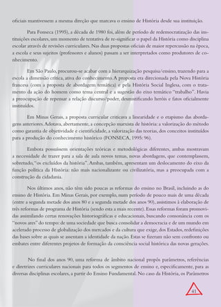 oficiais mantivessem a mesma direção que marcava o ensino de História desde sua instituição.

        Para Fonseca (1995), a década de 1980 foi, além de período de redemocratização das ins-
tituições escolares, um momento de tentativa de re-significar o papel da História como disciplina
escolar através de revisões curriculares. Nas duas propostas oficiais de maior repercussão na época,
a escola e seus sujeitos (professores e alunos) passam a ser interpretados como produtores de co-
nhecimento.

        Em São Paulo, procurou-se acabar com a hierarquização pesquisa/ensino, trazendo para a
escola a dimensão crítica, ativa do conhecimento. A proposta era direcionada pela Nova História
francesa (com a proposta de abordagem temática) e pela História Social Inglesa, com o trata-
mento da ação do homem como tema central e a sugestão do eixo temático “trabalho”. Havia
a preocupação de repensar a relação discurso/poder, desmistificando heróis e fatos oficialmente
instituídos.

        Em Minas Gerais, a proposta curricular criticava a linearidade e o etapismo das aborda-
gens anteriores. Adotava, abertamente, a concepção marxista de história: a valorização do método
como garantia de objetividade e cientificidade, a valorização das teorias, dos conceitos instituídos
para a produção do conhecimento histórico (FONSECA, 1995: 96).

       Embora possuíssem orientações teóricas e metodológicas diferentes, ambas mostravam
a necessidade de trazer para a sala de aula novos temas, novas abordagens, que contemplassem,
sobretudo, “os excluídos da história”. Ambas, também, apresentam um deslocamento do eixo da
função política da História: não mais nacionalizante ou civilizatória, mas a preocupada com a
construção da cidadania.

        Nos últimos anos, não têm sido poucas as reformas do ensino no Brasil, incluindo as do
ensino de História. Em Minas Gerais, por exemplo, num período de pouco mais de uma década
(entre a segunda metade dos anos 80 e a segunda metade dos anos 90), assistimos à elaboração de
três reformas de programa de História (sendo esta a mais recente). Essas reformas foram promovi-
das assimilando certas renovações historiográficas e educacionais, buscando consonância com os
“novos ares” do tempo: de uma sociedade que busca consolidar a democracia e de um mundo em
acelerado processo de globalização dos mercados e da cultura que exige, dos Estados, redefinições
das bases sobre as quais se assentam a identidade da nação. Estas se fizeram não sem confronto ou
embates entre diferentes projetos de formação da consciência social histórica das novas gerações.


	       No final dos anos 90, uma reforma de âmbito nacional propôs parâmetros, referências
e diretrizes curriculares nacionais para todos os segmentos de ensino e, especificamente, para as
diversas disciplinas escolares, a partir do Ensino Fundamental. No caso da História, os Parâmetros


                                                                                           41
 