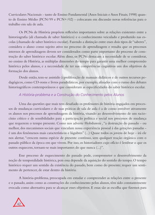 Curriculares Nacionais - tanto de Ensino Fundamental (Anos Iniciais e Anos Finais; 1998) quan-
to de Ensino Médio (PCN/99 e PCN+/02) - colocaram em discussão novas referências para o
trabalho em sala de aula.

        Os PCNs de História propõem reflexões importantes sobre as relações existentes entre a
historiografia (ali chamada de saber histórico) e o conhecimento veiculado e produzido nas es-
colas (chamado de saber histórico escolar). Fazendo a distinção entre esses dois tipos de “saberes”,
considera o aluno como sujeito ativo no processo de aprendizagem e ressalta que os processos
internos de aprendizagem devem ser considerados como parte importante do processo de cons-
trução do saber histórico escolar. Além disso, os PCNs destacam a necessidade de se considerar,
no ensino de História, as múltiplas dimensões do tempo para garantir uma melhor compreensão
histórica pelos alunos, e a necessidade de ter nas competências cognitivas um dos objetivos da
formação dos alunos.
        Desde então, tem-se assistido à proliferação de manuais didáticos e de outros recursos pe-
dagógicos, como CD-roms e livros paradidáticos, por exemplo, afinados com o rumo dos debates
historiográficos contemporâneos e que consideram as especificidades do saber histórico escolar.

       A História-problema e a Construção do Conhecimento pelos Alunos

       Uma das questões que mais tem desafiado os professores de história engajados em proces-
sos de mudanças curriculares e de suas práticas de sala de aula é a de como envolver ativamente
os alunos nos processos de aprendizagem da história, visando ao desenvolvimento de um racio-
cínio crítico e de sensibilidades para a participação política e social nos processos de mudança
que requerem o tempo presente. Como nos adverte Hobsbawm , “a destruição do passado - ou
melhor, dos mecanismos sociais que vinculam nossa experiência pessoal à das gerações passadas -
é um dos fenômenos mais característicos e lúgubres” (...) Quase todos os jovens de hoje - irá ele
nos alertar, “crescem numa espécie de presente contínuo, sem qualquer reação orgânica com o
passado público da época em que vivem. Por isso, os historiadores cujo ofício é lembrar o que os
outros esquecem, tornam-se mais importantes do que nunca (...)”.

        Esse processo de esquecimento do passado pode, comprometer o desenvolvimento da
noção de temporalidade histórica, pois essa depende da aquisição do sentido do tempo. O tempo
histórico requer um sentido da existência do passado, bem como do presente; requer um senti-
mento de pertencer, de estar dentro da história.

       A história-problema, preocupada em estudar e compreender as relações entre o presente
e o passado, assim como as construções do conhecimento pelos alunos, têm sido constantemente
evocada como alternativa para se alcançar esses objetivos. E essas são as escolha que fizemos para



      42
 