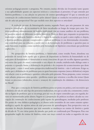 orientar pedagogicamente o programa. No entanto, muitas dúvidas são levantadas tanto quanto
a sua aplicabilidade quanto aos aspectos teóricos e conceituais aí presentes. O que entende por
história-problema e a sua adoção no processo de ensino-aprendizagem? O que se entende por
construção do conhecimento histórico pelos alunos? Quais as condições necessárias para levar à
sala de aula tais perspectivas? Em que medida esses dois aspectos se articulam?

        A evolução recente da historiografia mostra, segundo Furet, que nós passamos de uma
narração cronológica, de reconstituição de fatos encadeados ao longo do tempo para uma his-
tória-problema, diferentemente da história tradicional, visa ao exame analítico de um problema,
de questões através de diferentes períodos históricos. Pode-se dizer que, enquanto na perspectiva
tradicional a explicação histórica obedece à lógica da narração, na qual o antes explica o depois,
a história-problema procura compreender e explicar problemas (e em determinadas circunstân-
cias contribuir para sua solução), a partir não só da formulação de problemas e questões para os
quais buscamos respostas, como também pela formulação de hipóteses conceituais que poderiam
explicá-los.

        Na perspectiva da história-problema, o historiador, como ressalta Furet, abandona sua
pretensão de narrar tudo aquilo que se passou de importante na história da humanidade ou de
uma parte da humanidade. O historiador se torna consciente de que ele escolhe algumas questões,
em torno das quais ele estará construindo o seu objeto de estudo, estabelecendo diálogo entre o
presente e o passado. Assim, a delimitação do período e do conjunto de acontecimentos que deste
fazem parte - como é usual numa perspectiva tradicional da história - não é suficiente. Exige-se,
ainda, que a delimitação de problemas para os quais buscamos respostas (nunca definitivas) estejam
em relação com os problemas e questões colocados pelo presente. Nessa proposta, como veremos
mais adiante, propomos uma questão - problema maior que orientou a escolha dos temas: Quais
foram os processos (obstáculos, recuos e avanços) de constituição da cidadania e da democracia
no Brasil?

        Para que a concepção de história-problema possa ser posta em prática, será necessário que
a dinâmica de sala de aula fuja dos percursos tradicionais, em que as aulas são, comumente, centra-
das na figura do professor, que se encarrega, por sua vez, de expor conteúdos que, em seguida, de-
vem ser memorizados pelos alunos. Sugere-se a proposição de práticas escolares calcadas na con-
cepção de construção do conhecimento pelo sujeito da aprendizagem, mediadas pelo professor.
Do ponto de vista didático-pedagógico, os alunos serão investidos de um outro estatuto episte-
mológico, aquele de sujeitos ativos de seus processos de aprendizagem. Esta perspectiva vem ao
encontro da direção dominante que tem assumido as mudanças no ensino de história a partir
da década de 70, em várias partes do mundo, que pode ser confirmada por Thompson. Para esse
pesquisador inglês do ensino de história, existe um traço central em todas as sugestões de mu-



                                                                                          43
 