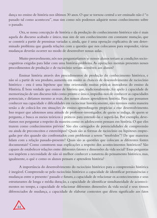 dança no ensino de história nos últimos 30 anos. O que se tornou central a ser ensinado não é “o
passado tal como aconteceu”, mas sim como nós podemos adquirir nosso conhecimento sobre
o passado.

       Ora, se nossa concepção de história e da produção do conhecimento histórico não é mais
aquela do discurso acabado e único, mas sim de um conhecimento em constante mutação, que
se constrói a partir de premissas variadas e, ainda, que é uma operação explicativa de um deter-
minado problema que guarda relações com a questão que nos colocamos para responder, várias
mudanças deverão ocorrer no modo de desenvolver nossas aulas.

       Muito provavelmente, nós nos perguntaríamos se nossos alunos teriam as condições socio-
cognitivas exigidas para lidar com uma história-problema. As operações mentais presentes nesses
procedimentos de produção e de raciocínio seriam acessíveis aos alunos?

        Ensinar história através dos procedimentos de produção do conhecimento histórico, e
não só a partir de seu produto, aumenta em muito as chances de desenvolvimento de raciocínio
histórico - esta é uma hipótese que vem orientando muitas práticas inovadoras do ensino da
História. É bem verdade que ensino de história que, tradicionalmente, fez apelo à capacidade de
memorização de um discurso tido como pronto e único, impediu-nos de conhecer as capacidades
potenciais, e diríamos mesmo as reais, dos nossos alunos aprenderem história. Para que possamos
conhecer sua capacidade e dificuldades em raciocinar historicamente, não teremos outra maneira
senão a de colocá-los em situações de ensino-aprendizagem propícias a esse desenvolvimento.
Isso requer que adotemos uma atitude de professor-investigador, de quem se indaga, de quem se
pergunta, e busca os meios teóricos e práticos para entendê-las e superá-las. Por exemplo, deve-
ríamos nos perguntar a respeito da maneira como os adolescentes pensam em história. O que eles
trazem como conhecimentos prévios? São eles carregados de potencialidades de compreensão
ou ainda de preconceitos e estereótipos? Quais são as formas de raciocínio ou hipóteses empre-
gadas por eles quando são confrontados com problemas a serem “resolvidos”? De que maneiras
lidam com a relação passado-presente? Quais são as questões que colocam as diferentes fontes
documentais? Como constroem suas explicações a respeito dos acontecimentos históricos? São
capazes de estabelecer relações entre diferentes fatores e dimensões da vida social? Essas perguntas
nos impõem a necessidade de não só melhor conhecer a natureza do pensamento histórico, mas,
igualmente, o quê e como os alunos pensam e aprendem história?

       A importância do desenvolvimento do raciocínio histórico para a compreensão histórica
é inegável. Compreende-se pelo raciocínio histórico a capacidade de identificar permanências e
mudanças entre o presente/ passado e futuro, a capacidade de relacionar os acontecimentos e seus
estruturantes de longa e média duração, a capacidade de identificar simultaneidade de aconteci-
mentos no tempo, a capacidade de relacionar diferentes dimensões da vida social e seus ritmos
diferenciados de mudança, a capacidade de elaborar contextos que dêem significado aos fatos



      44
 