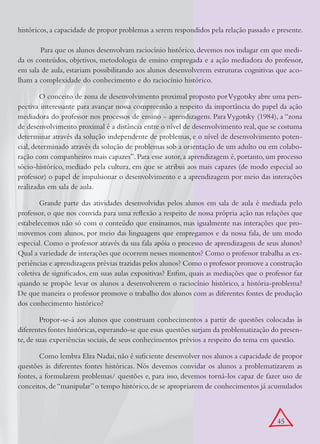 históricos, a capacidade de propor problemas a serem respondidos pela relação passado e presente.

	      Para que os alunos desenvolvam raciocínio histórico, devemos nos indagar em que medi-
da os conteúdos, objetivos, metodologia de ensino empregada e a ação mediadora do professor,
em sala de aula, estariam possibilitando aos alunos desenvolverem estruturas cognitivas que aco-
lham a complexidade do conhecimento e do raciocínio histórico.

        O conceito de zona de desenvolvimento proximal proposto por Vygotsky abre uma pers-
pectiva interessante para avançar nossa compreensão a respeito da importância do papel da ação
mediadora do professor nos processos de ensino - aprendizagem. Para Vygotsky (1984), a “zona
de desenvolvimento proximal é a distância entre o nível de desenvolvimento real, que se costuma
determinar através da solução independente de problemas, e o nível de desenvolvimento poten-
cial, determinado através da solução de problemas sob a orientação de um adulto ou em colabo-
ração com companheiros mais capazes”. Para esse autor, a aprendizagem é, portanto, um processo
sócio-histórico, mediado pela cultura, em que se atribui aos mais capazes (de modo especial ao
professor) o papel de impulsionar o desenvolvimento e a aprendizagem por meio das interações
realizadas em sala de aula.

        Grande parte das atividades desenvolvidas pelos alunos em sala de aula é mediada pelo
professor, o que nos convida para uma reflexão a respeito de nossa própria ação nas relações que
estabelecemos não só com o conteúdo que ensinamos, mas igualmente nas interações que pro-
movemos com alunos, por meio das linguagens que empregamos e da nossa fala, de um modo
especial. Como o professor através da sua fala apóia o processo de aprendizagem de seus alunos?
Qual a variedade de interações que ocorrem nesses momentos? Como o professor trabalha as ex-
periências e aprendizagens prévias trazidas pelos alunos? Como o professor promove a construção
coletiva de significados, em suas aulas expositivas? Enfim, quais as mediações que o professor faz
quando se propõe levar os alunos a desenvolverem o raciocínio histórico, a história-problema?
De que maneira o professor promove o trabalho dos alunos com as diferentes fontes de produção
dos conhecimento histórico?

        Propor-se-á aos alunos que construam conhecimentos a partir de questões colocadas às
diferentes fontes históricas, esperando-se que essas questões surjam da problematização do presen-
te, de suas experiências sociais, de seus conhecimentos prévios a respeito do tema em questão.

        Como lembra Elza Nadai, não é suficiente desenvolver nos alunos a capacidade de propor
questões às diferentes fontes históricas. Nós devemos convidar os alunos a problematizarem as
fontes, a formularem problemas/ questões e, para isso, devemos torná-los capaz de fazer uso de
conceitos, de “manipular” o tempo histórico, de se apropriarem de conhecimentos já acumulados



                                                                                         45
 