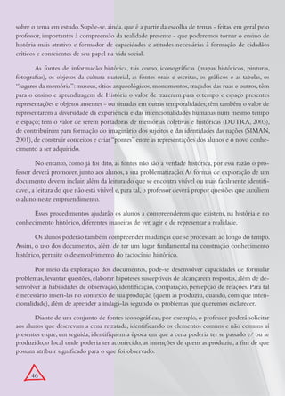 sobre o tema em estudo. Supõe-se, ainda, que é a partir da escolha de temas - feitas, em geral pelo
professor, importantes à compreensão da realidade presente - que poderemos tornar o ensino de
história mais atrativo e formador de capacidades e atitudes necessárias à formação de cidadãos
críticos e conscientes de seu papel na vida social.

       As fontes de informação histórica, tais como, iconográficas (mapas históricos, pinturas,
fotografias), os objetos da cultura material, as fontes orais e escritas, os gráficos e as tabelas, os
“lugares da memória”: museus, sítios arqueológicos, monumentos, traçados das ruas e outros, têm
para o ensino e aprendizagem de História o valor de trazerem para o tempo e espaço presentes
representações e objetos ausentes - ou situadas em outras temporalidades; têm também o valor de
representarem a diversidade da experiência e das intencionalidades humanas num mesmo tempo
e espaço; têm o valor de serem portadoras de memórias coletivas e históricas (DUTRA, 2003),
de contribuírem para formação do imaginário dos sujeitos e das identidades das nações (SIMAN,
2001), de construir conceitos e criar “pontes” entre as representações dos alunos e o novo conhe-
cimento a ser adquirido.

        No entanto, como já foi dito, as fontes não são a verdade histórica, por essa razão o pro-
fessor deverá promover, junto aos alunos, a sua problematização. As formas de exploração de um
documento devem incluir, além da leitura do que se encontra visível ou mais facilmente identifi-
cável, a leitura do que não está visível e, para tal, o professor deverá propor questões que auxiliem
o aluno neste empreendimento.

      Esses procedimentos ajudarão os alunos a compreenderem que existem, na história e no
conhecimento histórico, diferentes maneiras de ver, agir e de representar a realidade.

        Os alunos poderão também compreender mudanças que se processam ao longo do tempo.
Assim, o uso dos documentos, além de ter um lugar fundamental na construção conhecimento
histórico, permite o desenvolvimento do raciocínio histórico.

       Por meio da exploração dos documentos, pode-se desenvolver capacidades de formular
problemas, levantar questões, elaborar hipóteses susceptíveis de alcançarem respostas, além de de-
senvolver as habilidades de observação, identificação, comparação, percepção de relações. Para tal
é necessário inseri-las no contexto de sua produção (quem as produziu, quando, com que inten-
cionalidade), além de aprender a indagá-las segundo os problemas que queremos esclarecer.

       Diante de um conjunto de fontes iconográficas, por exemplo, o professor poderá solicitar
aos alunos que descrevam a cena retratada, identificando os elementos comuns e não comuns aí
presentes e que, em seguida, identifiquem a época em que a cena poderia ter se passado e/ ou se
produzido, o local onde poderia ter acontecido, as intenções de quem as produziu, a fim de que
possam atribuir significado para o que foi observado.


      46
 