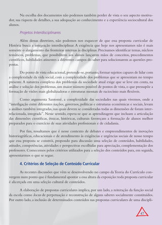 Na escolha dos documentos não podemos também perder de vista o seu aspecto motiva-
dor, sua riqueza de detalhes, a sua adequação ao conhecimento e a experiência sociocultural dos
alunos.

       Projetos Interdisciplinares

        Além dessas diretrizes, não podemos nos esquecer de que essa proposta curricular de
História busca a integração interdisciplinar. A exigência que hoje nos apresentamos não é mais
somente o alargamento das fronteiras internas às disciplinas. Precisamos identificar temas, núcleos
temáticos, problemas, que possibilitem aos alunos lançarem mãos de conceitos, procedimentos
científicos, habilidades atinentes a diferentes campos do saber para solucionarem as questões pro-
postas.

        Do ponto de vista educacional, pretende-se, portanto, formar sujeitos capazes de lidar com
a complexidade da vida social, com a complexidade dos problemas que se apresentam no tempo
presente. A natureza complexa dos problemas da sociedade atual exige que se leve em conta, na
análise e solução dos problemas, um maior número possível de pontos de vista, o que pressupõe a
formação de visões mais globalizadoras e estruturas mentais de raciocínio mais flexíveis.

        Como argumenta Santomé, a complexidade das sociedades nas quais vivemos, onde a
“interligação entre diferentes nações, governos, políticas e estruturas econômicas e sociais, levam
a análises também integradas, nas quais devem se consideradas todas as dimensões de foram inter-
relacionada, integrada”. Nesse sentido, espera-se que as aprendizagens que incluam a articulação
das dimensões científicas, étnicas, históricas, culturais favoreçam a formação de alunos melhor
preparados para o exercício de suas atividades profissionais e de cidadania.

        Por fim, ressaltamos que é nesse contexto de debates e empreendimentos de inovações
historiográficas, educacionais e de atendimento às exigências e urgências sociais de nosso tempo
que essa proposta se constrói, propondo para discussão uma seleção de conteúdos, habilidades,
atitudes, competências, atividades e perspectivas escolhidas para apreciação, complementação dos
professores. Comecemos pelos critérios utilizados para a seleção dos conteúdos para, em seguida,
apresentarmos o que se segue.

       4. Critérios de Seleção de Conteúdo Curricular
        As recentes discussões que vêm se desenvolvendo no campo da Teoria do Currículo con-
vergem num ponto que é fundamental apontar a essa altura da exposição: toda proposta curricular
é alicerçada em uma seleção cultural de conteúdos.

       A elaboração de propostas curriculares implica, por um lado, a reiteração da função social
da escola como locus de perpetuação e reconstrução de alguns saberes socialmente constituídos.
Por outro lado, a inclusão de determinados conteúdos nas propostas curriculares de uma discipli-


                                                                                          47
 