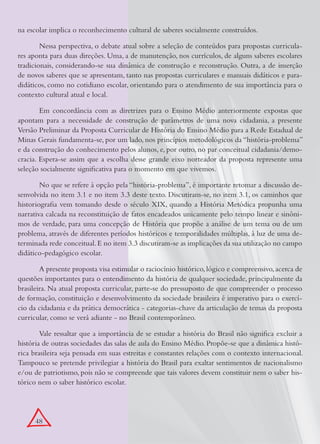 na escolar implica o reconhecimento cultural de saberes socialmente construídos.

        Nessa perspectiva, o debate atual sobre a seleção de conteúdos para propostas curricula-
res aponta para duas direções. Uma, a de manutenção, nos currículos, de alguns saberes escolares
tradicionais, considerando-se sua dinâmica de construção e reconstrução. Outra, a de inserção
de novos saberes que se apresentam, tanto nas propostas curriculares e manuais didáticos e para-
didáticos, como no cotidiano escolar, orientando para o atendimento de sua importância para o
contexto cultural atual e local.

        Em concordância com as diretrizes para o Ensino Médio anteriormente expostas que
apontam para a necessidade de construção de parâmetros de uma nova cidadania, a presente
Versão Preliminar da Proposta Curricular de História do Ensino Médio para a Rede Estadual de
Minas Gerais fundamenta-se, por um lado, nos princípios metodológicos da “história-problema”
e da construção do conhecimento pelos alunos, e, por outro, no par conceitual cidadania/demo-
cracia. Espera-se assim que a escolha desse grande eixo norteador da proposta represente uma
seleção socialmente significativa para o momento em que vivemos.

        No que se refere à opção pela “história-problema”, é importante retomar a discussão de-
senvolvida no item 3.1 e no item 3.3 deste texto. Discutiram-se, no item 3.1, os caminhos que
historiografia vem tomando desde o século XIX, quando a História Metódica propunha uma
narrativa calcada na reconstituição de fatos encadeados unicamente pelo tempo linear e sinôni-
mos de verdade, para uma concepção de História que propõe a análise de um tema ou de um
problema, através de diferentes períodos históricos e temporalidades múltiplas, à luz de uma de-
terminada rede conceitual. E no item 3.3 discutiram-se as implicações da sua utilização no campo
didático-pedagógico escolar.

        A presente proposta visa estimular o raciocínio histórico, lógico e compreensivo, acerca de
questões importantes para o entendimento da história de qualquer sociedade, principalmente da
brasileira. Na atual proposta curricular, parte-se do pressuposto de que compreender o processo
de formação, constituição e desenvolvimento da sociedade brasileira é imperativo para o exercí-
cio da cidadania e da prática democrática - categorias-chave da articulação de temas da proposta
curricular, como se verá adiante - no Brasil contemporâneo.

        Vale ressaltar que a importância de se estudar a história do Brasil não significa excluir a
história de outras sociedades das salas de aula do Ensino Médio. Propõe-se que a dinâmica histó-
rica brasileira seja pensada em suas estreitas e constantes relações com o contexto internacional.
Tampouco se pretende privilegiar a história do Brasil para exaltar sentimentos de nacionalismo
e/ou de patriotismo, pois não se compreende que tais valores devem constituir nem o saber his-
tórico nem o saber histórico escolar.




      48
 