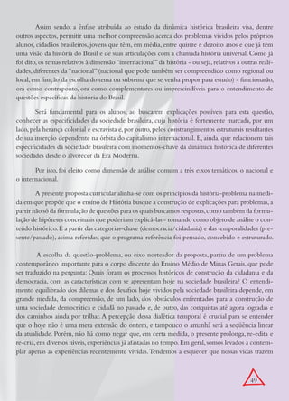 Assim sendo, a ênfase atribuída ao estudo da dinâmica histórica brasileira visa, dentre
outros aspectos, permitir uma melhor compreensão acerca dos problemas vividos pelos próprios
alunos, cidadãos brasileiros, jovens que têm, em média, entre quinze e dezoito anos e que já têm
uma visão da história do Brasil e de suas articulações com a chamada história universal. Como já
foi dito, os temas relativos à dimensão “internacional” da história - ou seja, relativos a outras reali-
dades, diferentes da “nacional” (nacional que pode também ser compreendido como regional ou
local, em função da escolha do tema ou subtema que se venha propor para estudo) - funcionarão,
ora como contraponto, ora como complementares ou imprescindíveis para o entendimento de
questões específicas da história do Brasil.

        Será fundamental para os alunos, ao buscarem explicações possíveis para esta questão,
conhecer as especificidades da sociedade brasileira, cuja história é fortemente marcada, por um
lado, pela herança colonial e escravista e, por outro, pelos constrangimentos estruturais resultantes
de sua inserção dependente na órbita do capitalismo internacional. E, ainda, que relacionem tais
especificidades da sociedade brasileira com momentos-chave da dinâmica histórica de diferentes
sociedades desde o alvorecer da Era Moderna.

       Por isto, foi eleito como dimensão de análise comum a três eixos temáticos, o nacional e
o internacional.

        A presente proposta curricular alinha-se com os princípios da história-problema na medi-
da em que propõe que o ensino de História busque a construção de explicações para problemas, a
partir não só da formulação de questões para os quais buscamos respostas, como também da formu-
lação de hipóteses conceituais que poderiam explicá-las - tomando como objeto de análise o con-
teúdo histórico. É a partir das categorias-chave (democracia/cidadania) e das temporalidades (pre-
sente/passado), acima referidas, que o programa-referência foi pensado, concebido e estruturado.

	        A escolha da questão-problema, ou eixo norteador da proposta, partiu de um problema
contemporâneo importante para o corpo discente do Ensino Médio de Minas Gerais, que pode
ser traduzido na pergunta: Quais foram os processos históricos de construção da cidadania e da
democracia, com as características com se apresentam hoje na sociedade brasileira? O entendi-
mento equilibrado dos dilemas e dos desafios hoje vividos pela sociedade brasileira depende, em
grande medida, da compreensão, de um lado, dos obstáculos enfrentados para a construção de
uma sociedade democrática e cidadã no passado e, de outro, das conquistas até agora logradas e
dos caminhos ainda por trilhar. A percepção dessa dialética temporal é crucial para se entender
que o hoje não é uma mera extensão do ontem, e tampouco o amanhã será a seqüência linear
da atualidade. Porém, não há como negar que, em certa medida, o presente prolonga, re-edita e
re-cria, em diversos níveis, experiências já afastadas no tempo. Em geral, somos levados a contem-
plar apenas as experiências recentemente vividas. Tendemos a esquecer que nossas vidas trazem



                                                                                              49
 