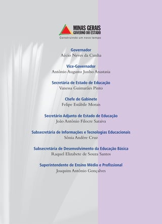 Governador
                Aécio Neves da Cunha

                   Vice-Governador
           Antônio Augusto Junho Anastasia

           Secretária de Estado de Educação
               Vanessa Guimarães Pinto

                  Chefe de Gabinete
                Felipe Estábile Morais

       Secretário Adjunto de Estado de Educação
             João Antônio Filocre Saraiva

Subsecretária de Informações e Tecnologias Educacionais
                  Sônia Andère Cruz

 Subsecretária de Desenvolvimento da Educação Básica
          Raquel Elizabete de Souza Santos

    Superintendente de Ensino Médio e Profissional
             Joaquim Antônio Gonçalves
 
