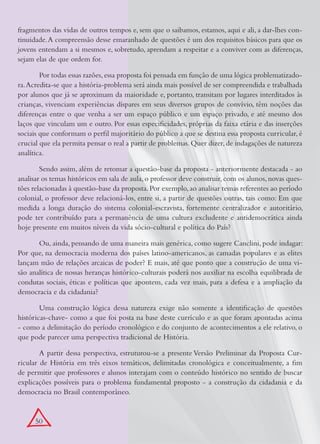 fragmentos das vidas de outros tempos e, sem que o saibamos, estamos, aqui e ali, a dar-lhes con-
tinuidade. A compreensão desse emaranhado de questões é um dos requisitos básicos para que os
jovens entendam a si mesmos e, sobretudo, aprendam a respeitar e a conviver com as diferenças,
sejam elas de que ordem for.

        Por todas essas razões, essa proposta foi pensada em função de uma lógica problematizado-
ra. Acredita-se que a história-problema será ainda mais possível de ser compreendida e trabalhada
por alunos que já se aproximam da maioridade e, portanto, transitam por lugares interditados às
crianças, vivenciam experiências díspares em seus diversos grupos de convívio, têm noções das
diferenças entre o que venha a ser um espaço público e um espaço privado, e até mesmo dos
laços que vinculam um e outro. Por essas especificidades, próprias da faixa etária e das inserções
sociais que conformam o perfil majoritário do público a que se destina essa proposta curricular, é
crucial que ela permita pensar o real a partir de problemas. Quer dizer, de indagações de natureza
analítica.

        Sendo assim, além de retomar a questão-base da proposta - anteriormente destacada - ao
analisar os temas históricos em sala de aula, o professor deve construir, com os alunos, novas ques-
tões relacionadas à questão-base da proposta. Por exemplo, ao analisar temas referentes ao período
colonial, o professor deve relacioná-los, entre si, a partir de questões outras, tais como: Em que
medida a longa duração do sistema colonial-escravista, fortemente centralizador e autoritário,
pode ter contribuído para a permanência de uma cultura excludente e antidemocrática ainda
hoje presente em muitos níveis da vida sócio-cultural e política do País?

       Ou, ainda, pensando de uma maneira mais genérica, como sugere Canclini, pode indagar:
Por que, na democracia moderna dos países latino-americanos, as camadas populares e as elites
lançam mão de relações arcaicas de poder? E mais, até que ponto que a construção de uma vi-
são analítica de nossas heranças histórico-culturais poderá nos auxiliar na escolha equilibrada de
condutas sociais, éticas e políticas que apontem, cada vez mais, para a defesa e a ampliação da
democracia e da cidadania?

        Uma construção lógica dessa natureza exige não somente a identificação de questões
históricas-chave- como a que foi posta na base deste currículo e as que foram apontadas acima
- como a delimitação do período cronológico e do conjunto de acontecimentos a ele relativo, o
que pode parecer uma perspectiva tradicional de História.

        A partir dessa perspectiva, estruturou-se a presente Versão Preliminar da Proposta Cur-
ricular de História em três eixos temáticos, delimitadas cronológica e conceitualmente, a fim
de permitir que professores e alunos interajam com o conteúdo histórico no sentido de buscar
explicações possíveis para o problema fundamental proposto - a construção da cidadania e da
democracia no Brasil contemporâneo.


      50
 