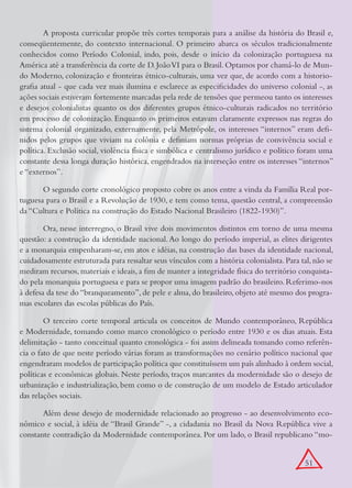 A proposta curricular propõe três cortes temporais para a análise da história do Brasil e,
conseqüentemente, do contexto internacional. O primeiro abarca os séculos tradicionalmente
conhecidos como Período Colonial, indo, pois, desde o início da colonização portuguesa na
América até a transferência da corte de D. João VI para o Brasil. Optamos por chamá-lo de Mun-
do Moderno, colonização e fronteiras étnico-culturais, uma vez que, de acordo com a historio-
grafia atual - que cada vez mais ilumina e esclarece as especificidades do universo colonial -, as
ações sociais estiveram fortemente marcadas pela rede de tensões que permeou tanto os interesses
e desejos colonialistas quanto os dos diferentes grupos étnico-culturais radicados no território
em processo de colonização. Enquanto os primeiros estavam claramente expressos nas regras do
sistema colonial organizado, externamente, pela Metrópole, os interesses “internos” eram defi-
nidos pelos grupos que viviam na colônia e definiam normas próprias de convivência social e
política. Exclusão social, violência física e simbólica e centralismo jurídico e político foram uma
constante dessa longa duração histórica, engendrados na interseção entre os interesses “internos”
e “externos”.

       O segundo corte cronológico proposto cobre os anos entre a vinda da Família Real por-
tuguesa para o Brasil e a Revolução de 1930, e tem como tema, questão central, a compreensão
da “Cultura e Política na construção do Estado Nacional Brasileiro (1822-1930)”.

        Ora, nesse interregno, o Brasil vive dois movimentos distintos em torno de uma mesma
questão: a construção da identidade nacional. Ao longo do período imperial, as elites dirigentes
e a monarquia empenharam-se, em atos e idéias, na construção das bases da identidade nacional,
cuidadosamente estruturada para ressaltar seus vínculos com a história colonialista. Para tal, não se
mediram recursos, materiais e ideais, a fim de manter a integridade física do território conquista-
do pela monarquia portuguesa e para se propor uma imagem padrão do brasileiro. Referimo-nos
à defesa da tese do “branqueamento”, de pele e alma, do brasileiro, objeto até mesmo dos progra-
mas escolares das escolas públicas do País.

        O terceiro corte temporal articula os conceitos de Mundo contemporâneo, República
e Modernidade, tomando como marco cronológico o período entre 1930 e os dias atuais. Esta
delimitação - tanto conceitual quanto cronológica - foi assim delineada tomando como referên-
cia o fato de que neste período várias foram as transformações no cenário político nacional que
engendraram modelos de participação política que constituíssem um país alinhado à ordem social,
políticas e econômicas globais. Neste período, traços marcantes da modernidade são o desejo de
urbanização e industrialização, bem como o de construção de um modelo de Estado articulador
das relações sociais.

       Além desse desejo de modernidade relacionado ao progresso - ao desenvolvimento eco-
nômico e social, à idéia de “Brasil Grande” -, a cidadania no Brasil da Nova República vive a
constante contradição da Modernidade contemporânea. Por um lado, o Brasil republicano “mo-


                                                                                           51
 