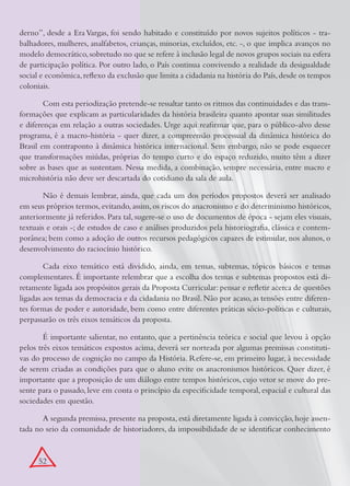 derno”, desde a Era Vargas, foi sendo habitado e constituído por novos sujeitos políticos - tra-
balhadores, mulheres, analfabetos, crianças, minorias, excluídos, etc. -, o que implica avanços no
modelo democrático, sobretudo no que se refere à inclusão legal de novos grupos sociais na esfera
de participação política. Por outro lado, o País continua convivendo a realidade da desigualdade
social e econômica, reflexo da exclusão que limita a cidadania na história do País, desde os tempos
coloniais.

        Com esta periodização pretende-se ressaltar tanto os ritmos das continuidades e das trans-
formações que explicam as particularidades da história brasileira quanto apontar suas similitudes
e diferenças em relação a outras sociedades. Urge aqui reafirmar que, para o público-alvo desse
programa, é a macro-história - quer dizer, a compreensão processual da dinâmica histórica do
Brasil em contraponto à dinâmica histórica internacional. Sem embargo, não se pode esquecer
que transformações miúdas, próprias do tempo curto e do espaço reduzido, muito têm a dizer
sobre as bases que as sustentam. Nessa medida, a combinação, sempre necessária, entre macro e
microhistória não deve ser descartada do cotidiano da sala de aula.

       Não é demais lembrar, ainda, que cada um dos períodos propostos deverá ser analisado
em seus próprios termos, evitando, assim, os riscos do anacronismo e do determinismo históricos,
anteriormente já referidos. Para tal, sugere-se o uso de documentos de época - sejam eles visuais,
textuais e orais -; de estudos de caso e análises produzidos pela historiografia, clássica e contem-
porânea; bem como a adoção de outros recursos pedagógicos capazes de estimular, nos alunos, o
desenvolvimento do raciocínio histórico.

        Cada eixo temático está dividido, ainda, em temas, subtemas, tópicos básicos e temas
complementares. É importante relembrar que a escolha dos temas e subtemas propostos está di-
retamente ligada aos propósitos gerais da Proposta Curricular: pensar e refletir acerca de questões
ligadas aos temas da democracia e da cidadania no Brasil. Não por acaso, as tensões entre diferen-
tes formas de poder e autoridade, bem como entre diferentes práticas sócio-políticas e culturais,
perpassarão os três eixos temáticos da proposta.

        É importante salientar, no entanto, que a pertinência teórica e social que levou à opção
pelos três eixos temáticos expostos acima, deverá ser norteada por algumas premissas constituti-
vas do processo de cognição no campo da História. Refere-se, em primeiro lugar, à necessidade
de serem criadas as condições para que o aluno evite os anacronismos históricos. Quer dizer, é
importante que a proposição de um diálogo entre tempos históricos, cujo vetor se move do pre-
sente para o passado, leve em conta o princípio da especificidade temporal, espacial e cultural das
sociedades em questão.

       A segunda premissa, presente na proposta, está diretamente ligada à convicção, hoje assen-
tada no seio da comunidade de historiadores, da impossibilidade de se identificar conhecimento


      52
 