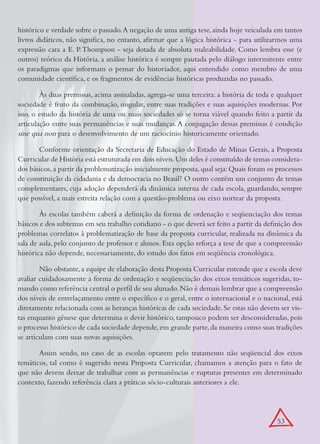 histórico e verdade sobre o passado. A negação de uma antiga tese, ainda hoje veiculada em tantos
livros didáticos, não significa, no entanto, afirmar que a lógica histórica - para utilizarmos uma
expressão cara a E. P. Thompson - seja dotada de absoluta maleabilidade. Como lembra esse (e
outros) teórico da História, a análise histórica é sempre pautada pelo diálogo intermitente entre
os paradigmas que informam o pensar do historiador, aqui entendido como membro de uma
comunidade científica, e os fragmentos de evidências históricas produzidas no passado.

        Às duas premissas, acima assinaladas, agrega-se uma terceira: a história de toda e qualquer
sociedade é fruto da combinação, singular, entre suas tradições e suas aquisições modernas. Por
isso, o estudo da história de uma ou mais sociedades só se torna viável quando feito a partir da
articulação entre suas permanências e suas mudanças. A conjugação dessas premissas é condição
sine qua non para o desenvolvimento de um raciocínio historicamente orientado.
       Conforme orientação da Secretaria de Educação do Estado de Minas Gerais, a Proposta
Curricular de História está estruturada em dois níveis. Um deles é constituído de temas considera-
dos básicos, a partir da problematização inicialmente proposta, qual seja: Quais foram os processos
de constituição da cidadania e da democracia no Brasil? O outro contém um conjunto de temas
complementares, cuja adoção dependerá da dinâmica interna de cada escola, guardando, sempre
que possível, a mais estreita relação com a questão-problema ou eixo nortear da proposta.

        Às escolas também caberá a definição da forma de ordenação e seqüenciação dos temas
básicos e dos subtemas em seu trabalho cotidiano - o que deverá ser feito a partir da definição dos
problemas correlatos à problematização de base da proposta curricular, realizada na dinâmica da
sala de aula, pelo conjunto de professor e alunos. Esta opção reforça a tese de que a compreensão
histórica não depende, necessariamente, do estudo dos fatos em seqüência cronológica.

        Não obstante, a equipe de elaboração desta Proposta Curricular entende que a escola deve
avaliar cuidadosamente a forma de ordenação e seqüenciação dos eixos temáticos sugeridas, to-
mando como referência central o perfil de seu alunado. Não é demais lembrar que a compreensão
dos níveis de entrelaçamento entre o específico e o geral, entre o internacional e o nacional, está
diretamente relacionada com as heranças históricas de cada sociedade. Se estas não devem ser vis-
tas enquanto gênese que determina o devir histórico, tampouco podem ser desconsideradas, pois
o processo histórico de cada sociedade depende, em grande parte, da maneira como suas tradições
se articulam com suas novas aquisições.

       Assim sendo, no caso de as escolas optarem pelo tratamento não seqüencial dos eixos
temáticos, tal como é sugerido nesta Proposta Curricular, chamamos a atenção para o fato de
que não devem deixar de trabalhar com as permanências e rupturas presentes em determinado
contexto, fazendo referência clara a práticas sócio-culturais anteriores a ele.




                                                                                          53
 
