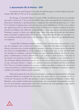 5. Apresentação CBC de História – 2007
       A estrutura da atual Proposta Curricular de História segue as normas dispostas pela Re-
solução SEE-MG Nº. 833, de 24 de novembro de 2006.

       Ela abrange os Conteúdos Básicos Comuns (CBC) de História que devem ser ensinados
para todos os alunos do 1º Ano do Ensino Médio, bem como uma proposta de Conteúdos Com-
plementares destinados ao aprofundamento e ampliação dos conteúdos propostos para o 1º Ano.
Os Conteúdos Complementares estão previstos para serem trabalhados no 2º Ano com os alunos
que optarem pela área de ciências humanas. Estes receberão um tratamento temático de modo a
permitir um diálogo entre diferentes temporalidades e escalas espaciais: local, nacional, mundial.
Entretanto, mesmo os alunos que optarem pelas outras áreas poderão estudar um subconjunto
desses Conteúdos Complementares. No 3º Ano, a escola poderá decidir sobre os conteúdos a se-
rem ensinados, podendo optar pela revisão dos tópicos dos anos anteriores, seu aprofundamento
ou ampliação.

         O atual CBC de História mantém a orientação das versões anteriores de priorizar o con-
tato dos estudantes com o modo como a História é construída. Da utilização de fontes as mais
diversas, articulada com conceitos próprios à disciplina, elaboram-se interpretações, formulações
que fornecem inteligibilidade ao evento estudado. A familiaridade com o ofício do historiador
visa estimular no estudante o desenvolvimento de uma habilidade fundamental: saber ler, inter-
pretar e problematizar as fontes, identificando o que é próprio a todo discurso, a todo tipo de
documento: seus interesses, sua visão de mundo. Quanto aos conteúdos a serem ensinados no 1º
Ano do Ensino Médio, priorizamos aqueles que se relacionam com o cerne da proposta original,
ou seja, a luta pelos direitos e conquista da cidadania, sobretudo no âmbito da História do Brasil.
No 2º Ano, os conteúdos propostos, de natureza temática, expandem a compreensão dos eventos
e processos históricos a partir da perspectiva da reorganização de fronteiras econômicas, culturais
e políticas do mundo moderno ao pós-moderno.

        Outra preocupação foi a de colocar em destaque a contribuição fundamental dos africanos
e afro-descendentes na construção de nosso país. Essa opção não só vai ao encontro da Lei nº.
10.639, de 9 de janeiro de 2003, que instituiu o ensino obrigatório da História e Cultura Afro-
Brasileira, como também sinaliza para o rompimento com o predomínio da perspectiva eurocên-
trica de nossa história, aproximando-a das raízes da maioria da nossa população, o que implica
incitar uma outra visão, positivada, de nós mesmos.




      54
 