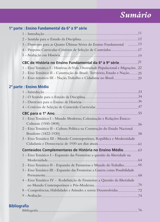 Sumário
1ª parte : Ensino Fundamental da 6ª à 9ª série
        1 - Introdução                                                                  11
        2 - Sentido para o Estudo da Disciplina                                         12
        3 - Diretrizes para as Quatro Últimas Séries do Ensino Fundamental              13
        4 - Proposta Curricular-Critérios de Seleção de Conteúdos                       17
        5 - Avaliação em História                                                       19
        CBC de História no Ensino Fundamental da 6ª à 9ª série                          21
        1 - Eixo Temático I - Histórias de Vida, Diversidade Populacional e Migrações   22
        2 - Eixo Temático II - Construção do Brasil: Território, Estado e Nação         25
        3 - Eixo temático III - Nação, Trabalho e Cidadania no Brasil                   29

2ª parte : Ensino Médio
        1 - Introdução                                                                  33
        2 - O Sentido para o Estudo da Disciplina                                       34
        3 - Diretrizes para o Ensino de História                                        36
        4 - Critérios de Seleção de Conteúdo Curricular                                 47
        CBC para o 1º Ano                                                               55
        1 - Eixo Temático I - Mundo Moderno, Colonização e Relações Étnico-
           Culturais (1500-1808)                                                        56
        2 - Eixo Temático II - Cultura Política na Construção do Estado Nacional
           Brasileiro (1822-1930)                                                       58
        3 - Eixo Temático III - Mundo Contemporâneo, República e Modernidade
           Cidadania e Democracia: de 1930 aos dias atuais                              61
        Conteúdos Complementares de História no Ensino Médio                            63
        1 - Eixo Temático I - Expansão das Fronteiras: a questão da Alteridade na
            Modernidade                                                                 64
        2 - Eixo Temático II - Expansão de Fronteiras e Mundo do Trabalho               66
        3 - Eixo Temático III - Expansão das Fronteiras: a Guerra como Possibilidade
            Permanente                                                                  68
        4 - Eixo Temático IV - Redefinição de Fronteiras: a Questão da Alteridade
            no Mundo Contemporâneo e Pós-Moderno                                        70
        8 - Competências, Habilidades e Atitudes a serem Desenvolvidas                  72
        9 - Avaliação                                                                   74

Bibliografia
        Bibliografia                                                                    76
 