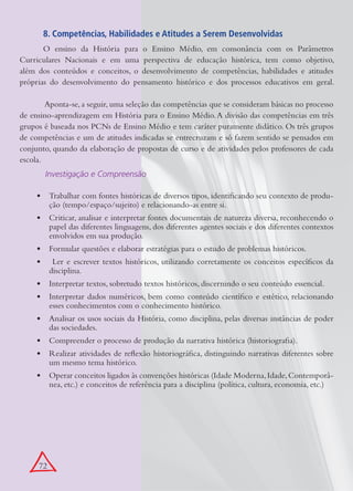 8. Competências, Habilidades e Atitudes a Serem Desenvolvidas
       O ensino da História para o Ensino Médio, em consonância com os Parâmetros
Curriculares Nacionais e em uma perspectiva de educação histórica, tem como objetivo,
além dos conteúdos e conceitos, o desenvolvimento de competências, habilidades e atitudes
próprias do desenvolvimento do pensamento histórico e dos processos educativos em geral.

	       Aponta-se, a seguir, uma seleção das competências que se consideram básicas no processo
de ensino-aprendizagem em História para o Ensino Médio. A divisão das competências em três
grupos é baseada nos PCNs de Ensino Médio e tem caráter puramente didático. Os três grupos
de competências e um de atitudes indicadas se entrecruzam e só fazem sentido se pensados em
conjunto, quando da elaboração de propostas de curso e de atividades pelos professores de cada
escola.
           Investigação e Compreensão

     •	 Trabalhar com fontes históricas de diversos tipos, identificando seu contexto de produ-
        ção (tempo/espaço/sujeito) e relacionando-as entre si.
     •	 Criticar, analisar e interpretar fontes documentais de natureza diversa, reconhecendo o
        papel das diferentes linguagens, dos diferentes agentes sociais e dos diferentes contextos
        envolvidos em sua produção.
     •	 Formular questões e elaborar estratégias para o estudo de problemas históricos.
     •	     Ler e escrever textos históricos, utilizando corretamente os conceitos específicos da
           disciplina.
     •	 Interpretar textos, sobretudo textos históricos, discernindo o seu conteúdo essencial.
     •	 Interpretar dados numéricos, bem como conteúdo científico e estético, relacionando
        esses conhecimentos com o conhecimento histórico.
     •	 Analisar os usos sociais da História, como disciplina, pelas diversas instâncias de poder
        das sociedades.
     •	 Compreender o processo de produção da narrativa histórica (historiografia).
     •	 Realizar atividades de reflexão historiográfica, distinguindo narrativas diferentes sobre
        um mesmo tema histórico.
     •	 Operar conceitos ligados às convenções históricas (Idade Moderna, Idade, Contemporâ-
        nea, etc.) e conceitos de referência para a disciplina (política, cultura, economia, etc.)




     72
 