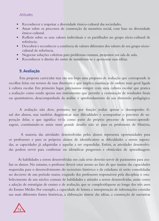Atitudes

     •	 Reconhecer e respeitar a diversidade étnico-cultural das sociedades.
     •	 Atuar sobre os processos de construção da memória social, com base na diversidade
        étnico-cultural.
     •	 Refletir sobre os seus valores individuais e os partilhados no grupo sócio-cultural de
        referência;
     •	 Descobrir e reconhecer a existência de valores diferentes dos valores de seu grupo sócio-
        cultural de referência.
     •	 Negociar soluções coletivas para problemas comuns, propostos em sala de aula.
     •	 Reconhecer o direito do outro de manifestar-se e apresentar suas idéias.


       9. Avaliação
        Esta proposta curricular traz em seu bojo uma proposta de avaliação que corresponde às
escolhas feitas em termos de suas diretrizes e que implica mudanças de ordem mais geral ligada
à cultura escolar. Em primeiro lugar, precisamos romper com uma cultura escolar que pratica
a avaliação como sendo apenas um instrumento que permite a constatação de resultados finais
ou quantitativos, desacompanhada da análise e aprofundamento da sua dimensão pedagógica.


       A avaliação não deve, portanto, ter por função avaliar apenas o desempenho fi-
nal dos alunos, mas também diagnosticar suas dificuldades e acompanhar o percurso de su-
peração delas; o que significa vê-la como parte do próprio processo de ensino-aprendi-
zagem, constituindo-se assim num grande desafio não só para os professores de História.

         A maioria das atividades desenvolvidas pelos alunos representa oportunidades para
os professores e para os próprios alunos de identificarem as dificuldades a serem supera-
das, as capacidades já adquiridas e aquelas a ser expandidas. Enfim, as atividades desenvolvi-
das podem servir para confirmar ou identificar progressos e obstáculos de aprendizagem.

       As habilidades a serem desenvolvidas em cada série deverão servir de parâmetros para ava-
liar os alunos. No entanto, o professor deverá estar atento ao fato de que muitas das capacidades
requeridas para o desenvolvimento do raciocínio histórico e da cidadania só serão consolidadas
no decorrer de um período maior, exigindo dos professores responsáveis pela disciplina o esta-
belecimento de um núcleo comum de habilidades e atitudes a serem desenvolvidas, assim como
a adoção de estratégias de ensino e de avaliação, que se complexifiquem ao longo dos três anos
do Ensino Médio. Por exemplo, a capacidade de leitura e interpretação de informações contidas
nas mais diferentes fontes históricas, a elaboração síntese das idéias, a construção de narrativas



      74
 
