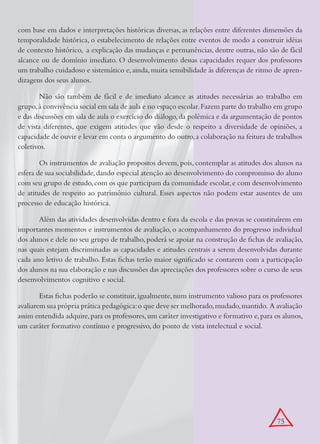 com base em dados e interpretações históricas diversas, as relações entre diferentes dimensões da
temporalidade histórica, o estabelecimento de relações entre eventos de modo a construir idéias
de contexto histórico, a explicação das mudanças e permanências, dentre outras, não são de fácil
alcance ou de domínio imediato. O desenvolvimento dessas capacidades requer dos professores
um trabalho cuidadoso e sistemático e, ainda, muita sensibilidade às diferenças de ritmo de apren-
dizagens dos seus alunos.

        Não são também de fácil e de imediato alcance as atitudes necessárias ao trabalho em
grupo, à convivência social em sala de aula e no espaço escolar. Fazem parte do trabalho em grupo
e das discussões em sala de aula o exercício do diálogo, da polêmica e da argumentação de pontos
de vista diferentes, que exigem atitudes que vão desde o respeito a diversidade de opiniões, a
capacidade de ouvir e levar em conta o argumento do outro, a colaboração na feitura de trabalhos
coletivos.

        Os instrumentos de avaliação propostos devem, pois, contemplar as atitudes dos alunos na
esfera de sua sociabilidade, dando especial atenção ao desenvolvimento do compromisso do aluno
com seu grupo de estudo, com os que participam da comunidade escolar, e com desenvolvimento
de atitudes de respeito ao patrimônio cultural. Esses aspectos não podem estar ausentes de um
processo de educação histórica.

       Além das atividades desenvolvidas dentro e fora da escola e das provas se constituírem em
importantes momentos e instrumentos de avaliação, o acompanhamento do progresso individual
dos alunos e dele no seu grupo de trabalho, poderá se apoiar na construção de fichas de avaliação,
nas quais estejam discriminadas as capacidades e atitudes centrais a serem desenvolvidas durante
cada ano letivo de trabalho. Estas fichas terão maior significado se contarem com a participação
dos alunos na sua elaboração e nas discussões das apreciações dos professores sobre o curso de seus
desenvolvimentos cognitivo e social.

        Estas fichas poderão se constituir, igualmente, num instrumento valioso para os professores
avaliarem sua própria prática pedagógica: o que deve ser melhorado, mudado, mantido. A avaliação
assim entendida adquire, para os professores, um caráter investigativo e formativo e, para os alunos,
um caráter formativo contínuo e progressivo, do ponto de vista intelectual e social.




                                                                                           75
 