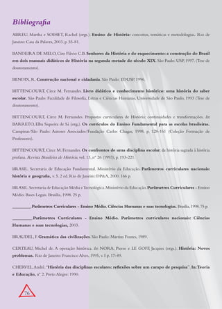 Bibliografia
ABREU, Martha e SOIHET, Rachel (orgs.). Ensino de História: conceitos, temáticas e metodologias. Rio de
Janeiro: Casa da Palavra, 2003. p. 55-81.

BANDEIRA DE MELO, Ciro Flávio C.B. Senhores da História e do esquecimento: a construção do Brasil
em dois manuais didáticos de História na segunda metade do século XIX. São Paulo: USP, 1997. (Tese de
doutoramento).

BENDIX, R. Construção nacional e cidadania. São Paulo: EDUSP, 1996.

BITTENCOURT, Circe M. Fernandes. Livro didático e conhecimento histórico: uma história do saber
escolar. São Paulo: Faculdade de Filosofia, Letras e Ciências Humanas, Universidade de São Paulo, 1993 (Tese de
doutoramento).

BITTENCOURT, Circe M. Fernandes. Propostas curriculares de História: continuidades e transformações. In:
BARRETO, Elba Siqueira de Sá (org.). Os currículos do Ensino Fundamental para as escolas brasileiras.
Campinas/São Paulo: Autores Associados/Fundação Carlos Chagas, 1998. p. 128-161 (Coleção Formação de
Professores).

BITTENCOURT, Circe M. Fernandes. Os confrontos de uma disciplina escolar: da história sagrada à história
profana. Revista Brasileira de História, vol. 13, nº 26 (1993), p. 193-221.

BRASIL. Secretaria de Educação Fundamental. Ministério da Educação. Parâmetros curriculares nacionais:
história e geografia, v. 5. 2 ed. Rio de Janeiro: DP&A, 2000. 166 p.

BRASIL. Secretaria de Educação Média e Tecnológica. Ministério da Educação. Parâmetros Curriculares - Ensino
Médio. Bases Legais. Brasília, 1998. 25 p.

_________.Parâmetros Curriculares - Ensino Médio. Ciências Humanas e suas tecnologias. Brasília, 1998. 75 p.

_________.Parâmetros Curriculares - Ensino Médio. Parâmetros curriculares nacionais: Ciências
Humanas e suas tecnologias, 2003.

BRAUDEL, F. Gramática das civilizações. São Paulo: Martins Fontes, 1989.

CERTEAU, Michel de. A operação histórica. In: NORA, Pierre e LE GOFF, Jacques (orgs.). História: Novos
problemas. Rio de Janeiro: Francisco Alves, 1995, v. I p. 17-49.

CHERVEL, André. “História das disciplinas escolares: reflexões sobre um campo de pesquisa”. In: Teoria
e Educação, nº 2. Porto Alegre: 1990.



       76
 