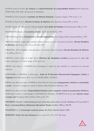 DUTRA, Soraia de Freitas. As crianças e o desenvolvimento da temporalidade histórica, Belo Horizonte:
UFMG/MG, 2003. 245p., (Dissertação de Mestrado).

FONSECA, Selva Guimarães. Caminhos da História Ensinada. Campinas: Papirus, 1995. (Cap. 3 e 4).

FONSECA, Thaís N. de L. História & Ensino de História. Belo Horizonte. Atual, 2003. p. 45-52.

FURET, François. De l’ histoire récit a l’histoire problémé. In: L’atelier de L’histoire. Paris: Flammarion, 1986. p. 73-90.

HALBWACHS, Maurice. A memória coletiva. São Paulo: Ed.Vértice, 1990.

SANTOMÉ, Jurjo,Torres Globalização e Interdisciplinaridade. Porto Alegre: Editora Artmed Médicas, 1998.

LAVILLE, Christian. A guerra das narrativas: debates e ilusões em torno do ensino de história. Revista Brasileira
de História, São Paulo, v. 19, n. 38, p. 125-138, 1999.

NADAI, Elza. A Escola pública contemporânea: os currículos oficiais de história. Revista Brasileira de História,
nº 6 (1985), p. 99-116.

SANTOS, Lucíola Licínio de Castro Paixão. Histórias das disciplinas escolares: perspectivas de análise. In:
Teoria e Educação, nº 2. Porto Alegre: 1990. Pp. 21-29.

SIMAN, Lana Mara C., COELHO, Araci Rodrigues. O papel da ação mediada na construção de conceitos
históricos.

MORTIMER, E.; SMOLKA, A. M.B. (orgs.). Anais do II Encontro Internacional Linguagem, Cultura e
Cognição, Belo Horizonte, 2003, 19 p ( CD-ROM, ISBN : 85-86091).

SIMAN, Lana Mara de Castro e FONSECA, Thais Nívia de Lima (orgs). Inaugurando a história e construindo
a nação - discursos e imagens no ensino de História. Belo Horizonte: Autêntica, 2001.

SIMAN, Lana Mara de Castro. Temporalidade histórica como categoria central do pensamento histórico:
desafios para o ensino e a aprendizagem. In ROSSI,Vera L. Sabongi e ZAMBONI, Ernesta( orgs). Quanto tempo
o tempo tem! Campinas: Alínea Editora, 2003, p.109- 143.

THOMPSON, Donald, Understanding the past: procedures and content. In A.K. Dickinson, J.P. Lee and P. J.
Rogers. Learning History. Heineman Educational Books, London, 1984, p. 169-178.

VYGOSTSKY, L. S. A formação social da mente. São Paulo: Martins Fontes, 1984.

HOBSBAWN, Erick. Era dos Extremos: breve século XX. 1914-1991. São Paulo.




                                                                                                                   77
 