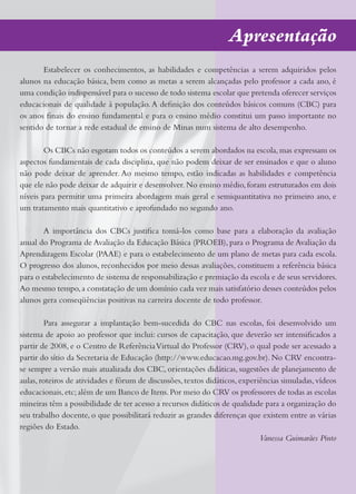 Apresentação
       Estabelecer os conhecimentos, as habilidades e competências a serem adquiridos pelos
alunos na educação básica, bem como as metas a serem alcançadas pelo professor a cada ano, é
uma condição indispensável para o sucesso de todo sistema escolar que pretenda oferecer serviços
educacionais de qualidade à população. A definição dos conteúdos básicos comuns (CBC) para
os anos finais do ensino fundamental e para o ensino médio constitui um passo importante no
sentido de tornar a rede estadual de ensino de Minas num sistema de alto desempenho.

        Os CBCs não esgotam todos os conteúdos a serem abordados na escola, mas expressam os
aspectos fundamentais de cada disciplina, que não podem deixar de ser ensinados e que o aluno
não pode deixar de aprender. Ao mesmo tempo, estão indicadas as habilidades e competência
que ele não pode deixar de adquirir e desenvolver. No ensino médio, foram estruturados em dois
níveis para permitir uma primeira abordagem mais geral e semiquantitativa no primeiro ano, e
um tratamento mais quantitativo e aprofundado no segundo ano.

       A importância dos CBCs justifica tomá-los como base para a elaboração da avaliação
anual do Programa de Avaliação da Educação Básica (PROEB), para o Programa de Avaliação da
Aprendizagem Escolar (PAAE) e para o estabelecimento de um plano de metas para cada escola.
O progresso dos alunos, reconhecidos por meio dessas avaliações, constituem a referência básica
para o estabelecimento de sistema de responsabilização e premiação da escola e de seus servidores.
Ao mesmo tempo, a constatação de um domínio cada vez mais satisfatório desses conteúdos pelos
alunos gera conseqüências positivas na carreira docente de todo professor.

         Para assegurar a implantação bem-sucedida do CBC nas escolas, foi desenvolvido um
sistema de apoio ao professor que inclui: cursos de capacitação, que deverão ser intensificados a
partir de 2008, e o Centro de Referência Virtual do Professor (CRV), o qual pode ser acessado a
partir do sítio da Secretaria de Educação (http://www.educacao.mg.gov.br). No CRV encontra-
se sempre a versão mais atualizada dos CBC, orientações didáticas, sugestões de planejamento de
aulas, roteiros de atividades e fórum de discussões, textos didáticos, experiências simuladas, vídeos
educacionais, etc; além de um Banco de Itens. Por meio do CRV os professores de todas as escolas
mineiras têm a possibilidade de ter acesso a recursos didáticos de qualidade para a organização do
seu trabalho docente, o que possibilitará reduzir as grandes diferenças que existem entre as várias
regiões do Estado.
                                                                             Vanessa Guimarães Pinto
 