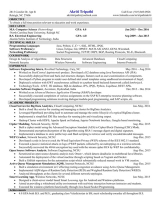 2813 Conifer Dr, Apt B Akriti Tripathi Call/Text: (919) 869-0928
Raleigh, NC 27606 akrititripathi@outlook.com www.linkedin.com/in/tripathiakriti
OBJECTIVE
To obtain a full time position relevant to education and work experience.
EDUCATION
M.S. Computer Science (Networking) GPA: 4.0 Jan 2015 – Dec 2016
-North Carolina State University, Raleigh NC
B.S. Electrical Engineering GPA: 4.0 Sep 2009 – Jun 2013
-Kamla Nehru Institute of Technology, India
TECHNICAL SKILLS
Programming Languages: Java, Python, C, C++, SQL, HTML, JPQL
Software Proficiency: Linux, Eclipse, Git, OPNET, MATLAB, GNS3, GENI, Wireshark
Networking Proficiency: Socket Programming, TCP/IP, OSPF, BGP, Routing Protocols, Wi-Fi, Bluetooth
COURSEWORK
EXPERIENCE
Software Engineering Intern, Riverbed Technology, Cary, NC May 2016 – Aug 2016
 Worked on SteelCentral Appinternals product. Developed a H2 database using Java Persistence API (JPA).
 Successfully deployed front and back end structure changes; features such as user customization of components.
 Developed a Python program to render user defined alert email templates using sandboxed environment of Jinja2.
 Deployed a solution with GWT asynchronous callback to a python based backend framework called lumberjack.
 Technology/Tools - GWT, H2 database, SQLite database, JPA, JPQL, Python, Liquibase, REST APIs.
Associate Software Engineer, Accenture, Hyderabad, India Dec 2013 – Dec 2014
 Worked as an Advanced Business Application Planning (ABAP) developer.
 Successfully executed completion of various assignments on the SAP R/3 enterprise resource planning software.
 Developed programming solutions involving dialogue/module-pool programming, and SAP scripts, etc.
ACADEMIC PROJECTS
Cloud Service for Big Data Analytics, Cloud Computing, NCSU Jan–May, 2016
 Built a cloud like service for creating and managing a cluster for BigData Analytics.
 Leveraged OpenStack providing IaaS to automate and manage the entire lifecycle of a typical BigData cluster.
 Implemented a simplified IDE like interface for running jobs and visualizing output.
 Hadoop Cluster with HDFS, Apache Spark on Hadoop, Jupyter Notebook Interface, Ganglia based monitoring.
Cipher Modeling, Network Security, NCSU Aug–Dec, 2015
 Built a cipher model using the Advanced Encryption Standard (AES) in Cipher Block Chaining (CBC) Mode.
 Demonstrated encryption/decryption of the algorithm using SHA-1 message digest and digital signature.
 Implemented a database to store public keys and Bash scripting to retrieve and verify encoded/decoded messages.
WEP Cracker, Network Security, NCSU Aug–Dec, 2015
 Developed a code in Java to crack the Wired Equivalent Privacy (WEP) scheme of the IEEE 802.11 standard.
 Executed a passive statistical attack on logs of WEP packets collected by eavesdropping on a wireless network.
 Successfully recovered the 40-bit encryption key used with the stream cipher RC4 by WEP for confidentiality.
Open Source Software Analysis, Software Engineering, NCSU Aug–Dec, 2015
 Scrutinized an open-source dynamic analysis tool, Omen+, which detects deadlocks in multithread Java libraries.
 Automated the deployment of the virtual machine through scripting based on Vagrant and Docker.
 Built a GitHub repository for the automation script which substantially reduced manual work in VM creation.
Active Queue Management Simulation (AQM), Internet Protocols, NCSU Aug–Dec, 2015
 Built a simulation environment in C effecting routing-congestion avoidance using Active Queue Management.
 Implemented AQM algos of Random Early Detection (RED) and Weighted Random Early Detection (WRED).
 Analyzed throughputs at the clients for several different network topologies.
Smart Learning App, Wireless Networks, NCSU Jan–May, 2015
 Designed a client-server model based Smart Learning App for Android and Windows platforms.
 Aimed at providing a whiteboard utility environment with real-time interaction between instructor and students.
 Executed the windows platform functionality through Java based Socket Programming.
Achievements
 4.0 GPA-both B.S. and M.S.; graduating class Valedictorian in BS; merit scholarship awardee all throughout B.S.
Design & Analysis of Algorithms Data Structures Advanced Databases Cloud Computing
Network Security Wireless Networks Software Engineering Internet Protocols
 