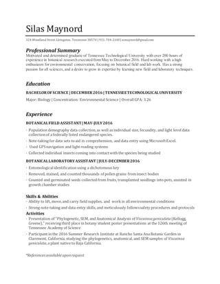 Silas Maynord
324 Woodland Street Livingston, Tennessee 38570 | 931-704-2140| scmaynord@gmail.com
Professional Summary
Motivated and determined graduate of Tennessee Technological University with over 200 hours of
experience in botanical research executed from May to December 2016. Hard working with a high
enthusiasm for environmental conservation, focusing on botanical field and lab work. Has a strong
passion for all sciences,and a desire to grow in expertise by learning new field and laboratory techniques.
Education
BACHELOROFSCIENCE |DECEMBER2016 |TENNESSEETECHNOLOGICALUNIVERSITY
Major: Biology | Concentration: Environmental Science | OverallGPA: 3.26
Experience
BOTANICALFIELD ASSISTANT|MAY-JULY2016
· Population demography data collection,as well as individual size, fecundity, and light level data
collectionof a federally listed endangered species.
· Note-taking for data sets toaid in comprehension, and data entry using MicrosoftExcel.
· Used GPSnavigation and light reading systems
· Collected individual insects coming into contactwith the species being studied
BOTANICALLABORATORY ASSISTANT |JULY-DECEMBER2016
· Entomologicalidentification using a dichotomous key
· Removed, stained, and counted thousands of pollen grains frominsect bodies
· Counted and germinated seeds collected from fruits, transplanted seedlings into pots, assisted in
growth chamber studies
Skills & Abilities
· Ability to lift, move,and carry field supplies, and workin all environmental conditions
· Strong note-taking and data entry skills, and meticulously followssafety procedures and protocols
Activities
· Presentation of “Phylogenetic,SEM, and Anatomical Analysis of Viscainoageniculata (Kellogg,
Greene),” receiving third place in botany student poster presentations at the 126th meeting of
Tennessee Academy of Science
· Participant in the 2016 Summer Research Institute at Rancho Santa Ana Botanic Garden in
Claremont, California, studying the phylogenetics, anatomical, and SEM samples of Viscainoa
geniculata,a plant native to Baja California.
*Referencesavailableuponrequest
 