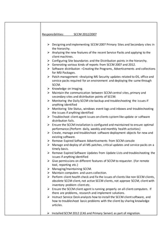Responsibilities: SCCM 2012/2007
 Installed SCCM 2012 (CAS and Primary Server) as part of migration.
 Designing and implementing SCCM 2007 Primary Sites and Secondary sites in
the hierarchy.
 Analyzing the new features of the recent Service Packs and applying to the
client machines.
 Configuring Site boundaries and the Distribution points in the hierarchy.
 Generating various kinds of reports from SCCM 2007 and 2012.
 Software distribution –Creating the Programs, Advertisements and collections
for MSI Packages.
 Patch management –Analyzing MS Security updates related to OS, office and
service packs required for an environment and deploying the same through
SCCM.
 Knowledge on Imaging.
 Maintain the communication between SCCM central sites, primary and
secondary sites and distribution points of SCCM.
 Monitoring the Daily SCCM site backup and troubleshooting the issues if
anything identified
 Monitoring Site Status, windows event logs and inboxes and troubleshooting
the issues if anything identified
 Troubleshoot client agent issues on clients systemlike update or software
distribution fails.
 Ensure the SCCM installation is configured and maintained to ensure optimal
performance.(Perform daily, weekly and monthly health activities)
 Create, manage and troubleshoot software deployment objects for new and
existing software.
 Remove Expired Software Advertisements from SCCM console
 Manage and deploy of all MS patches, critical updates and service packs on a
timely basis.
 Remove Expired Software Updates from Update Lists and troubleshooting the
issues if anything identified
 Give permissions on different features of SCCM to requester. (For remote
tool, reporting etc.)
 Managing/maintaining SCCM.
 Maintain computers and users collection.
 Perform client health check and fix the issues of clients like non SCCM clients,
obsolete SCCM client, not active SCCM clients, not approve SCCM, client with
inventory problem client etc.
 Ensure the SCCM client agent is running properly on all client computers. If
there are problems, research and implement solutions.
 Instruct Service Desk analysts how to install the SCCM client software, and
how to troubleshoot basic problems with the client by sharing knowledge
articles.
 