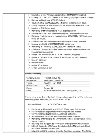  Installation of new Primary Secondary Sites (SCCM2007/SCCM2012).
 Handing SCCM2012 CAS and one of the primary geographic location (Europe)
 Planning and Deploying SCCM2012 client.
 Troubleshooting SCCM 2012/ 2007 site server and component issue.
 Raising Support Case with vendors and co-coordinating to resolve issue.
 Creation of Distribution point
 Monitoring and troubleshooting SCCM 2012 replication
 Running SCCM 2012 RAP and troubleshooting / resolving critical issues.
 Managing / maintaining and troubleshooting SCCM 2012 / 2007client agent
health on servers.
 Handling Client calls and coordinating with onsite architect and lead.
 Ensuring availability of SCCM 2012/ 2007 site servers
 Monitoring & Controlling SCCM 2012/ 2007 site health status
 Handling SCCM application deployment end to end process (installation
troubleshootingreporting)
 Review sync between SCCM 2012/ 2007 (Parent-Child) sites
 Review SCCM 2012/ 2007 updates & SQL updates on all sccmservers
 Capacity planning
 Perform DR test
 Review SCCMDesign
 Review Maintenance plan
Previous Company
I was working under Shared Service Delivery model, supporting multiple costumers
over deployment technology (SCCM 2007 & SMS 2003).
Responsibilities: SCCM 2007/SCCM 2003
 Monitoring and Maintaining SCCM2007 Mixed Mode Environment.
 UAT/Pilot/Rollout Deployment of critical updates and patches.
 UAT/Pilot/Rollout Deployment of Authorized Software’s.
 Troubleshooting the issues with Failed deployment Machines.
 Monitoring and managing the Environment and take the corrective actions
when it requires.
 Providing Level 3 Support to Client Issues and deployment failure issues.
 In Depth Knowledge of Software Distribution, Patch Management, Client
Installation and other SCCMIssues.
 Providing additional tools and giving the functional Knowledge Transfer to
Company Name: ITC Infotech Pvt. Ltd.
Designation: Associate IT Consultant
Tenure: July 2010 – July 2012
Business Unit: IT Infra
Client: Europe, US
Roles Software distribution, Patch Management, OSD
 