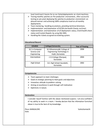 level 1and level 2 teams for re-run failed deployments on client machines.
 Testing monthly patches on Pre-production environment, after successful
testing on pre-prod deploying the patches to production environment on
phased manner and achieving 100% compliance level on all monthly
deployments.
 Team mentoring, handling escalations, providing technical directions.
 Implementation and Automation of SCCM site health Checks via Email.
 Implementation and Automation of all deployment status, Client health check
status and Custom Reports by using SQL SSRS.
 Handling the tickets assigned via ticketing system.
Educational Record
COURSE College/University Year of Passing
B.E in Computer
Science and
Engineering
B.V.Bhoomaraddi College of
Engineering Technology in
Hubli, Karnataka
2008
Intermediate J S S College Dharwad,
Karnataka
2004
High School S.K. High School Saundatti,
Karnataka
2002
Competencies
 Team approach to meet challenges
 Good at strategic planning to meet goals and objectives
 Innovative attitude to problem solving
 Aiming at excellence in work through self-motivation
 Optimistic in nature.
Declaration
I consider myself familiar with the above mentioned aspects. I am also confident
of my ability to work in a team. I hereby declare that the information furnished
above is true to the best of my knowledge.
Place: BANGALORE Suhelahamad.B
Date:
 