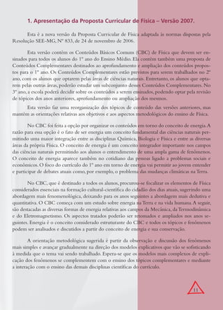 11
1. Apresentação da Proposta Curricular de Física – Versão 2007.
Esta é a nova versão da Proposta Curricular de Física adaptada às normas dispostas pela
Resolução SEE-MG, Nº 833, de 24 de novembro de 2006.
Esta versão contém os Conteúdos Básicos Comuns (CBC) de Física que devem ser en-
sinados para todos os alunos do 1º ano do Ensino Médio. Ela contém também uma proposta de
Conteúdos Complementares destinados ao aprofundamento e ampliação dos conteúdos propos-
tos para o 1º ano. Os Conteúdos Complementares estão previstos para serem trabalhados no 2º
ano, com os alunos que optarem pelas áreas de ciências naturais. Entretanto, os alunos que opta-
rem pelas outras áreas, poderão estudar um subconjunto desses Conteúdos Complementares. No
3º ano, a escola poderá decidir sobre os conteúdos a serem ensinados, podendo optar pela revisão
de tópicos dos anos anteriores, aprofundamento ou ampliação dos mesmos.
Esta versão faz uma reorganização dos tópicos de conteúdo das versões anteriores, mas
mantém as orientações relativas aos objetivos e aos aspectos metodológicos do ensino de Física.
No CBC foi feita a opção por organizar os conteúdos em torno do conceito de energia.A
razão para essa opção é o fato de ser energia um conceito fundamental das ciências naturais per-
mitindo uma maior integração entre as disciplinas Química, Biologia e Física e entre as diversas
áreas da própria Física. O conceito de energia é um conceito integrador importante nos campos
das ciências naturais permitindo aos alunos o entendimento de uma ampla gama de fenômenos.
O conceito de energia aparece também no cotidiano das pessoas ligado a problemas sociais e
econômicos.O foco do currículo do 1º ano em torno de energia vai permitir ao jovem entender
e participar de debates atuais como, por exemplo, o problema das mudanças climáticas na Terra.
No CBC, que é destinado a todos os alunos, procurou-se focalizar os elementos de Física
considerados essenciais na formação cultural-cientíﬁca do cidadão dos dias atuais, sugerindo uma
abordagem mais fenomenológica, deixando para os anos seguintes a abordagem mais dedutiva e
quantitativa. O CBC começa com um estudo sobre energia naTerra e na vida humana.A seguir,
são destacadas as diversas formas de energia relativas aos campos da Mecânica, daTermodinâmica
e do Eletromagnetismo. Os aspectos tratados poderão ser retomados e ampliados nos anos se-
guintes. Energia é o conceito considerado estruturante do CBC e todos os tópicos e fenômenos
podem ser analisados e discutidos a partir do conceito de energia e sua conservação.
A orientação metodológica sugerida é partir da observação e discussão dos fenômenos
mais simples e avançar gradualmente na direção dos modelos explicativos que vão se soﬁsticando
à medida que o tema vai sendo trabalhado. Espera-se que os modelos mais complexos de expli-
cação dos fenômenos se complementem com o ensino dos tópicos complementares e mediante
a interação com o ensino das demais disciplinas cientíﬁcas do currículo.
 