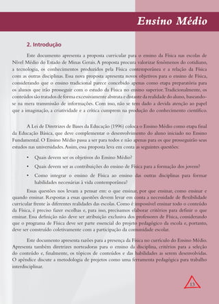 13
Ensino Médio
2. Introdução
Este documento apresenta a proposta curricular para o ensino da Física nas escolas de
Nível Médio do Estado de Minas Gerais.A proposta procura valorizar fenômenos do cotidiano,
a tecnologia, os conhecimentos produzidos pela Física contemporânea e a relação da Física
com as outras disciplinas. Essa nova proposta apresenta novos objetivos para o ensino de Física,
considerando que o ensino tradicional parece concebido apenas como etapa preparatória para
os alunos que irão prosseguir com o estudo da Física no ensino superior.Tradicionalmente, os
conteúdos são tratados de forma excessivamente abstrata e distante da realidade do aluno, baseando-
se na mera transmissão de informações. Com isso, não se tem dado a devida atenção ao papel
que a imaginação, a criatividade e a crítica cumprem na produção do conhecimento cientíﬁco.
A Lei de Diretrizes de Bases da Educação (1996) coloca o Ensino Médio como etapa ﬁnal
da Educação Básica, que deve complementar o desenvolvimento do aluno iniciado no Ensino
Fundamental. O Ensino Médio passa a ser para todos e não apenas para os que prosseguirão seus
estudos nas universidades.Assim, essa proposta leva em conta as seguintes questões:
Quais devem ser os objetivos do Ensino Médio?•
Quais devem ser as contribuições do ensino de Física para a formação dos jovens?•
Como integrar o ensino de Física ao ensino das outras disciplinas para formar•
habilidades necessárias à vida contemporânea?
Essas questões nos levam a pensar em: o que ensinar, por que ensinar, como ensinar e
quando ensinar. Respostas a essas questões devem levar em conta a necessidade de ﬂexibilidade
curricular frente às diferentes realidades das escolas. Como é impossível ensinar todo o conteúdo
da Física, é preciso fazer escolhas e, para isso, precisamos elaborar critérios para deﬁnir o que
ensinar. Essa deﬁnição não deve ser atribuição exclusiva dos professores de Física, considerando
que o programa de Física deve ser parte essencial do projeto pedagógico da escola e, portanto,
deve ser construído coletivamente com a participação da comunidade escolar.
Este documento apresenta razões para a presença da Física no currículo do Ensino Médio.
Apresenta também diretrizes norteadoras para o ensino da disciplina, critérios para a seleção
do conteúdo e, ﬁnalmente, os tópicos de conteúdos e das habilidades as serem desenvolvidas.
O apêndice discute a metodologia de projetos como uma ferramenta pedagógica para trabalho
interdisciplinar.
 