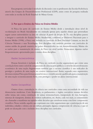 14
Essa proposta curricular é resultado da discussão com os professores das Escolas Referência
através dos Grupos de Desenvolvimento Proﬁssional (GDP), assim como de pesquisa realizada
com todas as escolas da Rede Estadual de Minas Gerais.
3. Por que o Ensino da Física no Ensino Médio
A Física faz parte do currículo do Ensino Médio desde a introdução desse nível de
escolarização no Brasil. Inicialmente era ensinada apenas para aqueles alunos que pretendiam
seguir cursos universitários na área de ciências. A partir da década de 70, essa disciplina passou
a integrar o currículo do Ensino Médio. Atualmente, conforme as Diretrizes Nacionais para o
Ensino Médio (1998), a Física está incluída no currículo da Base Nacional Comum, na área de
Ciências Naturais e suas Tecnologias. Essa disciplina está também presente nos currículos de
ensino médio da grande maioria dos países desenvolvidos ou em desenvolvimento. Muitas são
as razões para a manutenção do ensino da Física no nível médio. Destacamos algumas razões
frequentemente apresentadas para o ensino dessa disciplina.
Razões Socioeconômicas
Pessoas favoráveis à inclusão da Física no currículo escolar argumentam que existe uma
correlaçãoforteentreoníveldecompreensãodeciênciaspelopúblicoeoníveldedesenvolvimento
econômico de uma nação. Argumentam também que o sucesso cientíﬁco é um indicador do
prestígio e poderio de uma nação no cenário internacional. Assim, segundo esses argumentos,
devemos ensinar Física para formar pessoal técnica e cientiﬁcamente qualiﬁcado,para a manutenção
de uma nação economicamente forte, com prestígio e poder no plano internacional.
Razões Sociopolíticas
Outros vêem a introdução da ciência nos currículos como uma necessidade da vida nas
democracias modernas. Com freqüência, os parlamentos e órgãos executivos tomam decisões
sobre temas, tais como, construção de usinas termonucleares, transposição de rios, barragens,
sistemas de transporte, destino de resíduos radioativos, etc.Assim, cada vez mais, as comunidades
são chamadas a manifestar sua opinião sobre decisões que envolvem temas com forte componente
cientíﬁco. Nesse sentido, aqueles que expressam essa visão argumentam que a participação de um
indivíduo, cidadão e eleitor, em um debate, pressupõe alguma compreensão de ciências, o que só
pode ser alcançado com a inclusão dessa disciplina nos currículos.
 