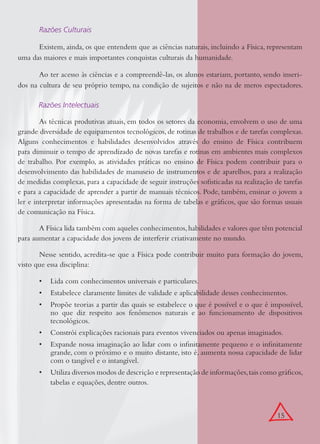 15
Razões Culturais
Existem, ainda, os que entendem que as ciências naturais, incluindo a Física, representam
uma das maiores e mais importantes conquistas culturais da humanidade.
Ao ter acesso às ciências e a compreendê-las, os alunos estariam, portanto, sendo inseri-
dos na cultura de seu próprio tempo, na condição de sujeitos e não na de meros espectadores.
Razões Intelectuais
As técnicas produtivas atuais, em todos os setores da economia, envolvem o uso de uma
grande diversidade de equipamentos tecnológicos, de rotinas de trabalhos e de tarefas complexas.
Alguns conhecimentos e habilidades desenvolvidos através do ensino de Física contribuem
para diminuir o tempo de aprendizado de novas tarefas e rotinas em ambientes mais complexos
de trabalho. Por exemplo, as atividades práticas no ensino de Física podem contribuir para o
desenvolvimento das habilidades de manuseio de instrumentos e de aparelhos, para a realização
de medidas complexas, para a capacidade de seguir instruções soﬁsticadas na realização de tarefas
e para a capacidade de aprender a partir de manuais técnicos. Pode, também, ensinar o jovem a
ler e interpretar informações apresentadas na forma de tabelas e gráﬁcos, que são formas usuais
de comunicação na Física.
A Física lida também com aqueles conhecimentos,habilidades e valores que têm potencial
para aumentar a capacidade dos jovens de interferir criativamente no mundo.
Nesse sentido, acredita-se que a Física pode contribuir muito para formação do jovem,
visto que essa disciplina:
Lida com conhecimentos universais e particulares.•
Estabelece claramente limites de validade e aplicabilidade desses conhecimentos.•
Propõe teorias a partir das quais se estabelece o que é possível e o que é impossível,•
no que diz respeito aos fenômenos naturais e ao funcionamento de dispositivos
tecnológicos.
Constrói explicações racionais para eventos vivenciados ou apenas imaginados.•
Expande nossa imaginação ao lidar com o inﬁnitamente pequeno e o inﬁnitamente•
grande, com o próximo e o muito distante, isto é, aumenta nossa capacidade de lidar
com o tangível e o intangível.
Utiliza diversos modos de descrição e representação de informações,tais como gráﬁcos,•
tabelas e equações, dentre outros.
 