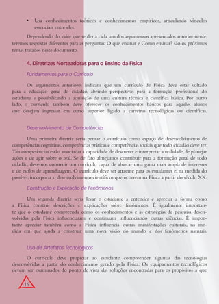 16
Usa conhecimentos teóricos e conhecimentos empíricos, articulando vínculos•
essenciais entre eles.
Dependendo do valor que se der a cada um dos argumentos apresentados anteriormente,
teremos respostas diferentes para as perguntas: O que ensinar e Como ensinar? são os próximos
temas tratados neste documento.
4. Diretrizes Norteadoras para o Ensino da Física
Fundamentos para o Currículo
Os argumentos anteriores indicam que um currículo de Física deve estar voltado
para a educação geral do cidadão, abrindo perspectivas para a formação proﬁssional do
estudante e possibilitando a aquisição de uma cultura técnica e cientíﬁca básica. Por outro
lado, o currículo também deve oferecer os conhecimentos básicos para aqueles alunos
que desejam ingressar em curso superior ligado a carreiras tecnológicas ou cientíﬁcas.
Desenvolvimento de Competências
Uma primeira diretriz seria pensar o currículo como espaço de desenvolvimento de
competências cognitivas,competências práticas e competências sociais que todo cidadão deve ter.
Tais competências estão associadas à capacidade de descrever e interpretar a realidade, de planejar
ações e de agir sobre o real. Se de fato almejamos contribuir para a formação geral de todo
cidadão, devemos construir um currículo capaz de abarcar uma gama mais ampla de interesses
e de estilos de aprendizagem. O currículo deve ser atraente para os estudantes e, na medida do
possível, incorporar o desenvolvimento cientíﬁcos que ocorrem na Física a partir do século XX.
Construção e Explicação de Fenômenos
Um segunda diretriz seria levar o estudante a entender e apreciar a forma como
a Física constrói descrições e explicações sobre fenômenos. É igualmente importan-
te que o estudante compreenda como os conhecimentos e as estratégias de pesquisa desen-
volvidas pela Física inﬂuenciaram e continuam inﬂuenciando outras ciências. É impor-
tante apreciar também como a Física inﬂuencia outras manifestações culturais, na me-
dida em que ajuda a construir uma nova visão do mundo e dos fenômenos naturais.
Uso de Artefatos Tecnológicos
O currículo deve propiciar ao estudante compreender algumas das tecnologias
desenvolvidas a partir do conhecimento gerado pela Física. Os equipamentos tecnológicos
devem ser examinados do ponto de vista das soluções encontradas para os propósitos a que
 