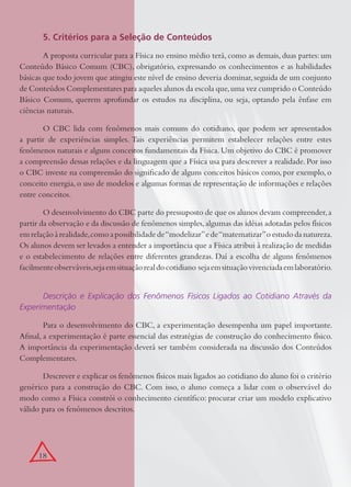 18
5. Critérios para a Seleção de Conteúdos
A proposta curricular para a Física no ensino médio terá, como as demais, duas partes: um
Conteúdo Básico Comum (CBC), obrigatório, expressando os conhecimentos e as habilidades
básicas que todo jovem que atingiu este nível de ensino deveria dominar,seguida de um conjunto
de Conteúdos Complementares para aqueles alunos da escola que,uma vez cumprido o Conteúdo
Básico Comum, querem aprofundar os estudos na disciplina, ou seja, optando pela ênfase em
ciências naturais.
O CBC lida com fenômenos mais comuns do cotidiano, que podem ser apresentados
a partir de experiências simples. Tais experiências permitem estabelecer relações entre estes
fenômenos naturais e alguns conceitos fundamentais da Física. Um objetivo do CBC é promover
a compreensão dessas relações e da linguagem que a Física usa para descrever a realidade. Por isso
o CBC investe na compreensão do signiﬁcado de alguns conceitos básicos como, por exemplo, o
conceito energia,o uso de modelos e algumas formas de representação de informações e relações
entre conceitos.
O desenvolvimento do CBC parte do pressuposto de que os alunos devam compreender,a
partir da observação e da discussão de fenômenos simples,algumas das idéias adotadas pelos físicos
emrelaçãoàrealidade,comoapossibilidadede“modelizar”ede“matematizar”oestudodanatureza.
Os alunos devem ser levados a entender a importância que a Física atribui à realização de medidas
e o estabelecimento de relações entre diferentes grandezas. Daí a escolha de alguns fenômenos
facilmenteobserváveis,sejaemsituaçãorealdocotidiano sejaemsituaçãovivenciadaemlaboratório.
Descrição e Explicação dos Fenômenos Físicos Ligados ao Cotidiano Através da
Experimentação
Para o desenvolvimento do CBC, a experimentação desempenha um papel importante.
Aﬁnal, a experimentação é parte essencial das estratégias de construção do conhecimento físico.
A importância da experimentação deverá ser também considerada na discussão dos Conteúdos
Complementares.
Descrever e explicar os fenômenos físicos mais ligados ao cotidiano do aluno foi o critério
genérico para a construção do CBC. Com isso, o aluno começa a lidar com o observável do
modo como a Física constrói o conhecimento cientíﬁco: procurar criar um modelo explicativo
válido para os fenômenos descritos.
 