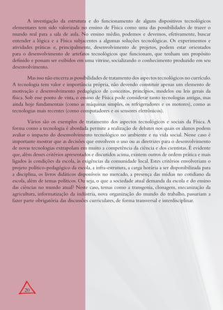 20
A investigação da estrutura e do funcionamento de alguns dispositivos tecnológicos
elementares tem sido valorizada no ensino de Física como uma das possibilidades de trazer o
mundo real para a sala de aula. No ensino médio, podemos e devemos, efetivamente, buscar
entender a lógica e a Física subjacentes a algumas soluções tecnológicas. Os experimentos e
atividades práticas e, principalmente, desenvolvimento de projetos, podem estar orientados
para o desenvolvimento de artefatos tecnológicos que funcionam, que tenham um propósito
deﬁnido e possam ser exibidos em uma vitrine, socializando o conhecimento produzido em seu
desenvolvimento.
Mas isso não encerra as possibilidades de tratamento dos aspectos tecnológicos no currículo.
A tecnologia tem valor e importância própria, não devendo constituir apenas um elemento de
motivação e desenvolvimento pedagógico de conceitos, princípios, modelos ou leis gerais da
física. Sob esse ponto de vista, o ensino de Física pode considerar tanto tecnologias antigas, mas
ainda hoje fundamentais (como as máquinas simples, os refrigeradores e os motores), como as
tecnologias mais recentes (como computadores e os sensores eletrônicos).
Vários são os exemplos de tratamento dos aspectos tecnológicos e sociais da Física. A
forma como a tecnologia é abordada permite a realização de debates nos quais os alunos podem
avaliar o impacto do desenvolvimento tecnológico no ambiente e na vida social. Nesse caso é
importante mostrar que as decisões que envolvem o uso ou as diretrizes para o desenvolvimento
de novas tecnologias extrapolam em muito a competência da ciência e dos cientistas. É evidente
que,além desses critérios apresentados e discutidos acima,existem outros de ordem prática e mais
ligados às condições da escola, às exigências da comunidade local. Estes critérios envolveriam o
projeto político-pedagógico da escola, a infra-estrutura, a carga horária a ser disponibilizada para
a disciplina, os livros didáticos disponíveis no mercado, a presença das mídias no cotidiano da
escola, além de temas políticos. Ou seja, o que a sociedade atual demanda da escola e do ensino
das ciências no mundo atual? Neste caso, temas como a transgenia, clonagem, mecanização da
agricultura, informatização da indústria, nova organização do mundo do trabalho, passariam a
fazer parte obrigatória das discussões curriculares, de forma transversal e interdisciplinar.
 