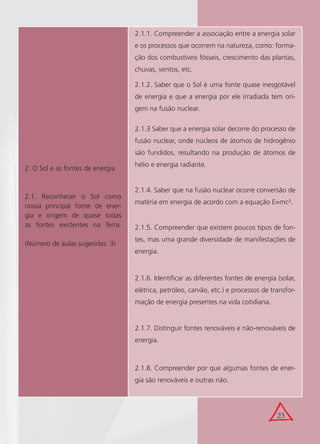 23
2. O Sol e as fontes de energia
2.1. Reconhecer o Sol como
nossa principal fonte de ener-
gia e origem de quase todas
as fontes existentes na Terra.
(Número de aulas sugeridas: 3)
2.1.1. Compreender a associação entre a energia solar
e os processos que ocorrem na natureza, como: forma-
ção dos combustíveis fósseis, crescimento das plantas,
chuvas, ventos, etc.
2.1.2. Saber que o Sol é uma fonte quase inesgotável
de energia e que a energia por ele irradiada tem ori-
gem na fusão nuclear.
2.1.3 Saber que a energia solar decorre do processo de
fusão nuclear, onde núcleos de átomos de hidrogênio
são fundidos, resultando na produção de átomos de
hélio e energia radiante.
2.1.4. Saber que na fusão nuclear ocorre conversão de
matéria em energia de acordo com a equação E=mc².
2.1.5. Compreender que existem poucos tipos de fon-
tes, mas uma grande diversidade de manifestações de
energia.
2.1.6. Identiﬁcar as diferentes fontes de energia (solar,
elétrica, petróleo, carvão, etc.) e processos de transfor-
mação de energia presentes na vida cotidiana.
2.1.7. Distinguir fontes renováveis e não-renováveis de
energia.
2.1.8. Compreender por que algumas fontes de ener-
gia são renováveis e outras não.
 